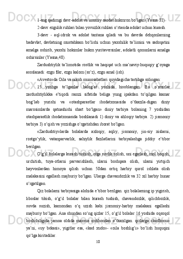 1-eng qadimgi davr-adolat va insoniy saodat hukmron bo‘lgan (Ya sn a 32)
2-davr ezgulik ru h lari bilan yovuzlik ru h lari o‘rtasida adolat uchun kurash.
3-davr   -   aql-idrok   va   adolat   tant a na   qiladi   va   bu   davrda   dehqonlarning
badavlat,   davlatning   mustahkam   bo‘lishi   uchun   yaxshilik   ta’limini   va   sadoqatini
amalga oshirib, yaxshi  hokimlar hukm yurita v ersinlar, adolatli qonunlarni amalga
oshirsinlar (Yasna,48).
Zardushtiylik   ta’limotida   rostlik   va   haqiqat   uch   ma’naviy-huquqiy   g‘oyaga
asoslanadi: ezgu fikr, ezgu kalom (so‘z), ezgu amal (ish).
« A vesto»da Oila va niko h  munosabatlari  quyidagicha tartibga solingan :
15   yoshga   to‘lganlar   b a log‘at   yoshida   hisoblangan.   Bu   o‘smir lar
zardushtiylikka   e’tiqodi   ramzi   sifatida   beliga   yung   ipakdan   to‘qilgan   kamar
bog‘lab   yurishi   va   «otashparastlar   ibodatxonasida   o‘tkazila-digan   diniy
marosimlarda   qatnashishi   shart   bo‘lgan»   diniy   tarbiya   bolaning   7   yoshidan
otash parastlik   ibodatxona sida   boshlanadi   1)   diniy   va   ahloqiy   tarbiya .   2)   jis moniy
tarbiya  3) o‘q ish  va yozish ga o‘rgatishdan iborat bo‘lgan.
«Zardushtiy»larda   bolalarda   axloqiy,   aqliy,   jismoniy,   jin-siy   xislarni,
rostgo‘ylik,   vatanparvarlik,   sahiylik   fazilatlarini   tarbiyalashga   jiddiy   e’tibor
berilgan.
O‘g‘il bolalarga kurash tushish, otga suvlik solish, uni egarlash, mol boqish,
urchitish,   tuya-otlarni   parvarishlash,   ularni   boshqara   olish,   ularni   yirtqich
hayvonlardan   himoya   qilish   uchun   50dan   ortiq   harbiy   qurol   ishlata   olish
malakasini egallash majburiy bo‘lgan. Ularga chavandozlik va 32 xil harbiy hunar
o‘rgatilgan.
Qiz bolalarni tarbiyasiga alohida e’tibor berilgan. qiz bolalarning ip yigirish,
liboslar   tikish,   o‘g‘il   bolalar   bilan   kurash   tushish,   chavandozlik,   qilichbozlik,
suvda   suzish,   kamondan   o‘q   uzish   kabi   jismoniy-harbiy   malakani   egallashi
majburiy bo‘lgan. Ana shundan so‘ng qizlar 15, o‘g‘il bolalar 16 yoshida oqsoqol
boshchiligida   jamoa   oldida   maxsus   imtihondan   o‘tkazilgan.   qizlarga   «kadbonu»
ya’ni,   «uy   bekasi»,   yigitlar   esa,   «kad   xudo»-   «oila   boshlig‘i»   bo‘lish   huquqini
qo‘lga kiritadilar.
10 