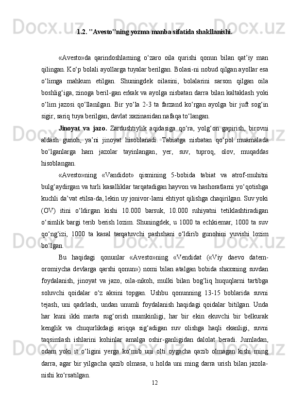 1.2. "Avesto"ning yozma manba sifatida shakllanishi.
«Avesto»da   qarindoshlarning   o‘zaro   oila   qurishi   qonun   bilan   qat’iy   man
qilingan. Ko‘p bolali ayollarga tuyalar berilgan. Bolasi-ni nobud qilgan ayollar esa
o‘limga   mahkum   etilgan.   Shuningdek   oilasini,   bolalarini   sarson   qilgan   oila
boshlig‘iga , zinoga   beril-gan erkak va ayolga nisbatan darra bilan kaltaklash yoki
o‘lim   jazosi   qo‘llanilgan.   Bir   y o‘la   2-3   ta   farzand   ko‘rgan   ayolga   bir   juft   sog‘in
sigir, sariq tuya berilgan, davlat xazinasidan nafaqa to‘langan.
Jinoyat   va   jazo .   Zardushtiylik   aqidasiga   qo‘ra,   yolg‘on   gapirish,   birovni
aldash   guno h ,   ya’ni   jinoyat   h isoblanadi.   Tabiatga   nisbatan   qo‘pol   muamalada
bo‘lganlarga   ham   jazolar   tayinlangan ,   yer,   suv,   tuproq,   olov,   muqaddas
hisoblangan.
«Avesto»ning   «Vandidot»   qismining   5-bobida   tabiat   va   atrof-muhitni
bulg‘aydirgan va turli kasalliklar tarqatadigan hayvon va hashoratlarni yo‘qotishga
kuchli da’vat etilsa-da, lekin uy jonivor-larni ehtiyot qilishga chaqirilgan. Suv yoki
(OV)   itini   o‘ldirgan   kishi   10.000   barsuk,   10.000   ruhiyatni   tetiklashtiradigan
o‘simlik   bargi   terib   berish   lozim.   Shuningdek,   u   1000   ta   echkiemar,   1000   ta   suv
qo‘ng‘izi,   1000   ta   kasal   tarqatuvchi   pashshani   o‘ldirib   gunohini   yuvishi   lozim
bo‘lgan.
Bu   haqidagi   qonunlar   «Avesto»ning   «Vendidat   («Viy   daevo   datem-
oromiycha   devlarga   qarshi   qonun»)   nomi   bilan   atalgan   bobida   shaxsning   suvdan
foydalanish,   jinoyat   va   jazo,   oila-nikoh,   mulki   bilan   bog‘liq   huquqlarni   tartibga
soluvchi   qoidalar   o‘z   aksini   topgan.   Ushbu   qonunning   13-15   boblarida   suvni
tejash,   uni   qadrlash,   undan   unumli   foydalanish   haqidagi   qoidalar   bitilgan.   Unda
har   kuni   ikki   marta   sug‘orish   mumkinligi,   har   bir   ekin   ekuvchi   bir   belkurak
kenglik   va   chuqurlikdagi   ariqqa   sig‘adigan   suv   olishga   haqli   ekanligi,   suvni
taqsimlash   ishlarini   kohinlar   amalga   oshir-ganligidan   dalolat   beradi.   Jumladan,
odam   yoki   it   o‘ligini   yerga   ko‘mib   uni   olti   oygacha   qazib   olmagan   kishi   ming
darra,   agar   bir   yilgacha   qazib   olmasa,   u   holda   uni   ming   darra   urish   bilan   jazola-
nishi ko‘rsatilgan.
12 