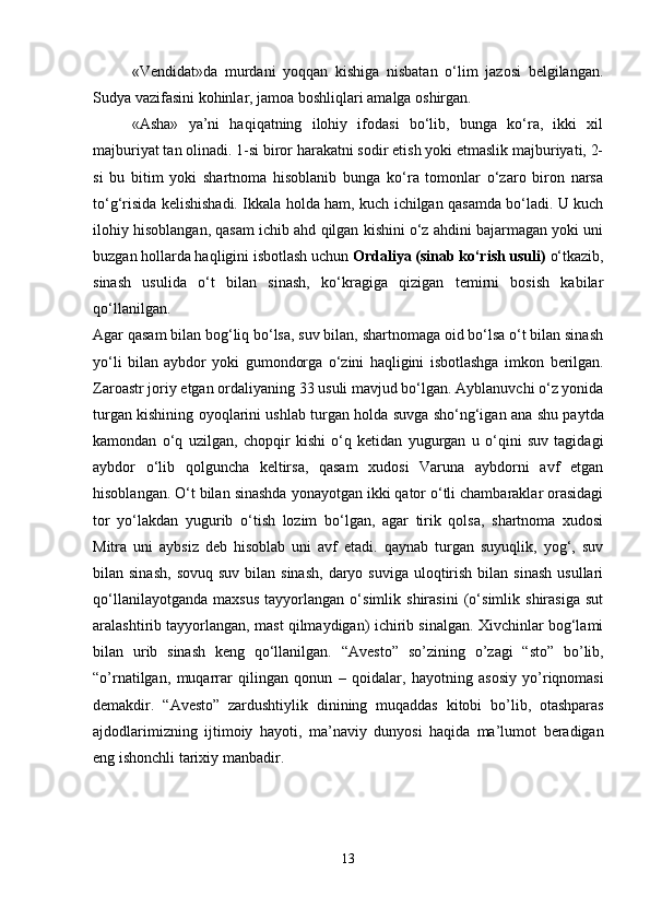 «Vendidat»da   murdani   yoqqan   kishiga   nisbatan   o‘lim   jazosi   belgilangan.
Sudya vazifasini kohinlar, jamoa boshliqlari amalga oshirgan.
«Asha»   ya’ni   haqiqatning   ilohiy   ifodasi   bo‘lib,   bunga   ko‘ra,   ikki   xil
majburiyat tan olinadi. 1-si biror harakatni sodir etish yoki etmaslik majburiyati, 2-
si   bu   bitim   yoki   shartnoma   hisoblanib   bunga   ko‘ra   tomonlar   o‘zaro   biron   narsa
to‘g‘risida kelishishadi. Ikkala holda ham, kuch ichilgan qasamda bo‘ladi. U kuch
ilohiy hisoblangan, qasam ichib ahd qilgan kishini o‘z ahdini bajarmagan yoki uni
buzgan hollarda haqligini isbotlash uchun  Ordaliya (sinab ko‘rish usuli)  o‘tkazib,
sinash   usulida   o‘t   bilan   sinash,   ko‘kragiga   qizigan   temirni   bosish   kabilar
qo‘llanilgan. 
Agar qasam bilan bog‘liq bo‘lsa, suv bilan, shartnomaga oid bo‘lsa o‘t bilan sinash
yo‘li   bilan   aybdor   yoki   gumondorga   o‘zini   haqligini   isbotlashga   imkon   berilgan.
Zaroastr joriy etgan orda l iyaning 33 usuli mavjud bo‘lgan. Ayblanuvchi o‘z yonida
turgan kishining o yo qlarini ush lab   turgan holda suvga sho‘ng‘igan a n a shu paytda
kamondan   o‘q   uz il gan,   chopqir   kishi   o‘q   ketidan   yugurgan   u   o‘qini   suv   tagidagi
aybdor   o‘lib   qolguncha   keltirsa,   qasam   xudosi   Varuna   aybdorni   avf   etgan
hisoblangan. O‘t bilan  sinashda yonayotgan ikki qator o‘tli chambaraklar orasidagi
tor   yo‘lakdan   yugurib   o‘tish   lozim   bo‘lgan,   agar   tirik   qolsa,   shartnoma   xudosi
Mitra   uni   aybsiz   deb   hisoblab   uni   avf   etadi.   qaynab   turgan   suyuqlik,   yog‘,   suv
bilan sinash,   sovuq  suv  bilan sinash,   daryo suviga  uloqtirish  bilan  sinash   usullari
qo‘llanilayotganda   maxsus   tayyorlangan   o‘simlik   shirasini   (o‘simlik   shirasiga   sut
aralashtirib tayyorlangan, mast qilmaydigan) ichirib sinalgan. Xivchinlar bog‘lami
bilan   urib   sinash   keng   qo‘llanilgan.   “ Avesto ”   so ’ zining   o ’ zagi   “ sto ”   bo ’ lib ,
“ o ’ rnatilgan ,   muqarrar   qilingan   qonun   –   qoidalar ,   hayotning   asosiy   yo ’ riqnomasi
demakdir .   “ Avesto ”   zardushtiylik   dinining   muqaddas   kitobi   bo ’ lib ,   otashparas
ajdodlarimizning   ijtimoiy   hayoti ,   ma ’ naviy   dunyosi   haqida   ma ’ lumot   beradigan
eng   ishonchli   tarixiy   manbadir . 
13 