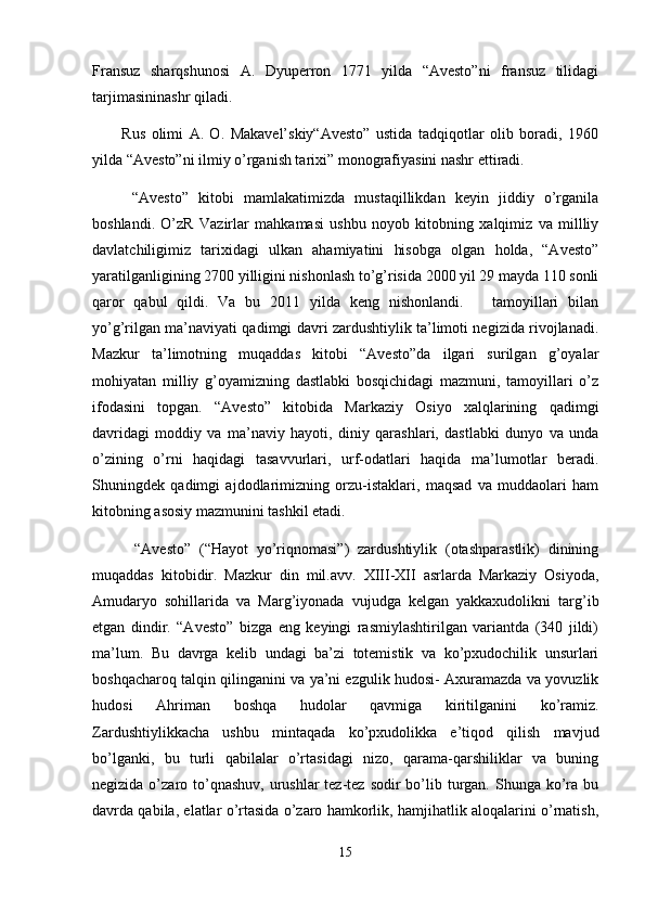 Fransuz   sharqshunosi   A.   Dyuperron   1771   yilda   “Avesto”ni   fransuz   tilidagi
tarjimasininashr qiladi.
          Rus   olimi   A.   O.   Маkаvеl’skiy“Avesto”   ustida   tadqiqotlar   olib   boradi,   1960
yilda “Avesto”ni ilmiy o’rganish tarixi” monografiyasini nashr ettiradi.
        “Avesto”   kitobi   mamlakatimizda   mustaqillikdan   keyin   jiddiy   o’rganila
boshlandi.   O’zR   Vazirlar   mahkamasi   ushbu   noyob   kitobning   xalqimiz   va   millliy
davlatchiligimiz   tarixidagi   ulkan   ahamiyatini   hisobga   olgan   holda,   “Avesto”
yaratilganligining 2700 yilligini nishonlash to’g’risida 2000 yil 29 mayda 110 sonli
qaror   qabul   qildi.   Va   bu   2011   yilda   keng   nishonlandi.       tamoyillari   bilan
yo’g’rilgan ma’naviyati qadimgi davri zardushtiylik ta’limoti negizida rivojlanadi.
Mazkur   ta’limotning   muqaddas   kitobi   “Avesto”da   ilgari   surilgan   g’oyalar
mohiyatan   milliy   g’oyamizning   dastlabki   bosqichidagi   mazmuni,   tamoyillari   o’z
ifodasini   topgan.   “Avesto”   kitobida   Markaziy   Osiyo   xalqlarining   qadimgi
davridagi   moddiy   va   ma’naviy   hayoti,   diniy   qarashlari,   dastlabki   dunyo   va   unda
o’zining   o’rni   haqidagi   tasavvurlari,   urf-odatlari   haqida   ma’lumotlar   beradi.
Shuningdek   qadimgi   ajdodlarimizning   orzu-istaklari,   maqsad   va   muddaolari   ham
kitobning asosiy mazmunini tashkil etadi.
          “Avesto”   (“Hayot   yo’riqnomasi”)   zardushtiylik   (otashparastlik)   dinining
muqaddas   kitobidir.   Mazkur   din   mil.avv.   XIII-XII   asrlarda   Markaziy   Osiyoda,
Amudaryo   sohillarida   va   Marg’iyonada   vujudga   kelgan   yakkaxudolikni   targ’ib
etgan   dindir.   “Avesto”   bizga   eng   keyingi   rasmiylashtirilgan   variantda   (340   jildi)
ma’lum.   Bu   davrga   kelib   undagi   ba’zi   totemistik   va   ko’pxudochilik   unsurlari
boshqacharoq talqin qilinganini va ya’ni ezgulik hudosi- Axuramazda va yovuzlik
hudosi   Ahriman   boshqa   hudolar   qavmiga   kiritilganini   ko’ramiz.
Zardushtiylikkacha   ushbu   mintaqada   ko’pxudolikka   e’tiqod   qilish   mavjud
bo’lganki,   bu   turli   qabilalar   o’rtasidagi   nizo,   qarama-qarshiliklar   va   buning
negizida o’zaro to’qnashuv,  urushlar  tez-tez  sodir  bo’lib turgan. Shunga ko’ra bu
davrda qabila, elatlar o’rtasida o’zaro hamkorlik, hamjihatlik aloqalarini o’rnatish,
15 