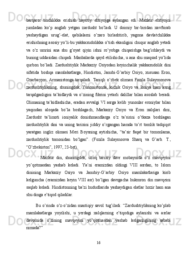 barqaror   tinchlikka   erishish   hayotiy   ehtiyojga   aylangan   edi.   Mazkur   ehtiyojni
jumladan   ko’p   anglab   yetgan   zardusht   bo’ladi.   U   doimiy   bir-biridan   xavfsirab
yashaydigan   urug’-elat,   qabilalarni   o’zaro   birlashtirib,   yagona   davlatchilikka
erishishning asosiy yo’li-bu yakkaxudolikka o’tish ekanligini chuqur anglab yetadi
va   o’z   umrini   ana   shu   g’oyat   qiyin   ishni   ro’yobga   chiqarishga   bag’ishlaydi   va
buning uddasidan chiqadi. Manbalarda qayd etilishicha, u ana shu maqsad yo’lida
qurbon   bo’ladi.   Zardushtiylik   Markaziy   Osiyodan   keyinchalik   yakkaxudolik   dini
sifatida   boshqa   mamlakatlarga,   Hindiston,   Janubi-G’arbiy   Osiyo,   xususan   Eron,
Ozarbayjon,  Armanistonga   tarqaladi.  Taniqli   o’zbek   olimasi   Fozila   Sulaymonova
zardushtiylikning,   shuningdek,   Yunonistonda,   kichik   Osiyo   va   Ioniya   ham   keng
tarqalganligini   ta’kidlaydi   va   o’zining   fikrini   yetarli   dalillar   bilan   asoslab   beradi.
Olimaning   ta’kidlashicha,   eradan   avvalgi   VI   asrga   kelib   yunonlar   eroniylar   bilan
yaqindan   aloqada   bo’la   boshlagach,   Markaziy   Osiyo   va   Eron   xalqlari   dini,
Zardusht   ta’limoti   ioniyalik   donishmandlarga   o’z   ta’sirini   o’tkaza   boshlagan
zardushtiylik   dini   va   uning   tarixini   jiddiy   o’rgangan   hamda   to’rt   tomlik   tadqiqot
yaratgan   ingliz   olimasi   Meri   Boysning   aytishicha,   “ta’sir   faqat   bir   tomonlama,
zardushtiylik   tomonidan   bo’lgan”.   (Fozila   Sulaymoova   Sharq   va   G’arb.   T.,
“O’zbekiston”, 1997, 23-bet).
            Mazkur   din,   shuningdek,   uzoq   tarixiy   davr   mobaynida   o’z   mavqeyini
yo’qotmasdan   yashab   keladi.   Ya’ni   eramizdan   oldingi   VIII   asrdan,   to   Islom
dinining   Markaziy   Osiyo   va   Janubiy-G’arbiy   Osiyo   mamlakatlariga   kirib
kelguncha   (eramizdan   keyin   VIII   asr)   bo’lgan   davrgacha   hukmron   din   mavqeini
saqlab keladi. Hindistonning ba’zi hududlarida yashaydigan elatlar hozir ham ana
shu dinga e’tiqod qiladilar.
            Bu   o’rinda   o’z-o’zidan   mantiqiy   savol   tug’iladi:   “Zardushtiylikning   ko’plab
mamlakatlarga   yoyilishi,   u   yerdagi   xalqlarning   e’tiqodiga   aylanishi   va   asrlar
davomida   o’zining   mavqeyini   yo’qotmasdan   yashab   kelganligining   sababi
nimada?”
16 