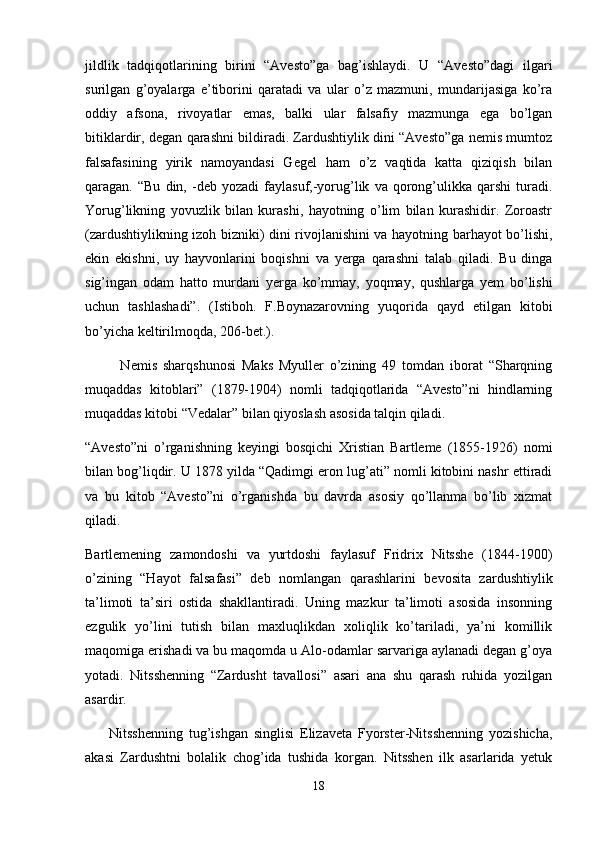 jildlik   tadqiqotlarining   birini   “Avesto”ga   bag’ishlaydi.   U   “Avesto”dagi   ilgari
surilgan   g’oyalarga   e’tiborini   qaratadi   va   ular   o’z   mazmuni,   mundarijasiga   ko’ra
oddiy   afsona,   rivoyatlar   emas,   balki   ular   falsafiy   mazmunga   ega   bo’lgan
bitiklardir, degan qarashni bildiradi. Zardushtiylik dini “Avesto”ga nemis mumtoz
falsafasining   yirik   namoyandasi   Gegel   ham   o’z   vaqtida   katta   qiziqish   bilan
qaragan.  “Bu   din,   -deb   yozadi   faylasuf,-yorug’lik   va   qorong’ulikka  qarshi   turadi.
Yorug’likning   yovuzlik   bilan   kurashi,   hayotning   o’lim   bilan   kurashidir.   Zoroastr
(zardushtiylikning izoh bizniki) dini rivojlanishini va hayotning barhayot bo’lishi,
ekin   ekishni,   uy   hayvonlarini   boqishni   va   yerga   qarashni   talab   qiladi.   Bu   dinga
sig’ingan   odam   hatto   murdani   yerga   ko’mmay,   yoqmay,   qushlarga   yem   bo’lishi
uchun   tashlashadi”.   (Istiboh.   F.Boynazarovning   yuqorida   qayd   etilgan   kitobi
bo’yicha keltirilmoqda, 206-bet.).
            Nemis   sharqshunosi   Maks   Myuller   o’zining   49   tomdan   iborat   “Sharqning
muqaddas   kitoblari”   (1879-1904)   nomli   tadqiqotlarida   “Avesto”ni   hindlarning
muqaddas kitobi “Vedalar” bilan qiyoslash asosida talqin qiladi.
“Avesto”ni   o’rganishning   keyingi   bosqichi   Xristian   Bartleme   (1855-1926)   nomi
bilan bog’liqdir. U 1878 yilda “Qadimgi eron lug’ati” nomli kitobini nashr ettiradi
va   bu   kitob   “Avesto”ni   o’rganishda   bu   davrda   asosiy   qo’llanma   bo’lib   xizmat
qiladi.
Bartlemening   zamondoshi   va   yurtdoshi   faylasuf   Fridrix   Nitsshe   (1844-1900)
o’zining   “Hayot   falsafasi”   deb   nomlangan   qarashlarini   bevosita   zardushtiylik
ta’limoti   ta’siri   ostida   shakllantiradi.   Uning   mazkur   ta’limoti   asosida   insonning
ezgulik   yo’lini   tutish   bilan   maxluqlikdan   xoliqlik   ko’tariladi,   ya’ni   komillik
maqomiga erishadi va bu maqomda u Alo-odamlar sarvariga aylanadi degan g’oya
yotadi.   Nitsshenning   “Zardusht   tavallosi”   asari   ana   shu   qarash   ruhida   yozilgan
asardir.
        Nitsshenning   tug’ishgan   singlisi   Elizaveta   Fyorster-Nitsshenning   yozishicha,
akasi   Zardushtni   bolalik   chog’ida   tushida   korgan.   Nitsshen   ilk   asarlarida   yetuk
18 