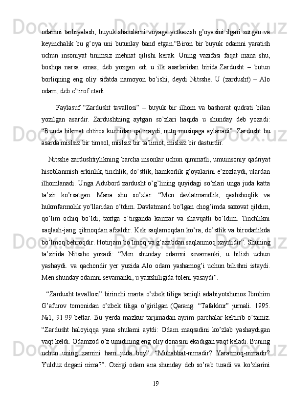 odamni tarbiyalash,  buyuk shaxslarni  voyaga yetkazish  g’oyasini  ilgari surgan va
keyinchalik   bu   g’oya   uni   butunlay   band   etgan.“Biron   bir   buyuk   odamni   yaratish
uchun   insoniyat   tinimsiz   mehnat   qilishi   kerak.   Uning   vazifasi   faqat   mana   shu,
boshqa   narsa   emas,   deb   yozgan   edi   u   ilk   asarlaridan   birida.Zardusht   –   butun
borliqning   eng   oliy   sifatda   namoyon   bo’ishi,   deydi   Nitsshe.   U   (zardusht)   –   Alo
odam, deb e’tirof etadi.
          Faylasuf   “Zardusht   tavallosi”   –   buyuk   bir   ilhom   va   bashorat   qudrati   bilan
yozilgan   asardir.   Zardushtning   aytgan   so’zlari   haqida   u   shunday   deb   yozadi:
“Bunda hikmat ehtiros kuchidan qaltiraydi, nutq musiqaga aylanadi”. Zardusht bu
asarda mislsiz bir timsol, mislsiz bir ta’limot, mislsiz bir dasturdir.
     Nitsshe zardushtiylikning barcha insonlar uchun qimmatli, umuinsoniy qadriyat
hisoblanmish erkinlik, tinchlik, do’stlik, hamkorlik g’oyalarini e’zozlaydi, ulardan
ilhomlanadi.  Unga Adubord zardusht  o’g’lining quyidagi  so’zlari  unga juda katta
ta’sir   ko’rsatgan.   Mana   shu   so’zlar:   “Men   davlatmandlik,   qashshoqlik   va
hukmfarmolik yo’llaridan o’tdim. Davlatmand bo’lgan chog’imda saxovat qildim,
qo’lim   ochiq   bo’ldi;   taxtga   o’tirganda   kamtar   va   shavqatli   bo’ldim.   Tinchlikni
saqlash-jang qilmoqdan afzaldir. Kek saqlamoqdan ko’ra, do’stlik va birodarlikda
bo’lmoq behroqdir. Hotirjam bo’lmoq va g’azabdan saqlanmoq xayrlidir”. Shuning
ta’sirida   Nitsshe   yozadi:   “Men   shunday   odamni   sevamanki,   u   bilish   uchun
yashaydi.   va   qachondir   yer   yuzida   Alo   odam   yashamog’i   uchun   bilishni   istaydi.
Men shunday odamni sevamanki, u yaxshiligida toleni yasaydi”.
   “Zardusht  tavallosi” birinchi marta o’zbek tiliga taniqli adabiyotshunos Ibrohim
G’afurov   tomonidan   o’zbek   tiliga   o’girilgan   (Qarang:   “Tafakkur”   jurnali.   1995.
№1,   91-99-betlar.   Bu   yerda   mazkur   tarjimadan   ayrim   parchalar   keltirib   o’tamiz.
“Zardusht   haloyiqqa   yana   shularni   aytdi:   Odam   maqsadini   ko’zlab   yashaydigan
vaqt keldi. Odamzod o’z umidining eng oliy donasini ekadigan vaqt keladi. Buning
uchun   uning   zamini   ham   juda   boy”.   “Muhabbat-nimadir?   Yaratmoq-nimadir?
Yulduz  degani   nima?”.   Oxirgi   odam   ana  shunday   deb  so’rab   turadi   va  ko’zlarini
19 