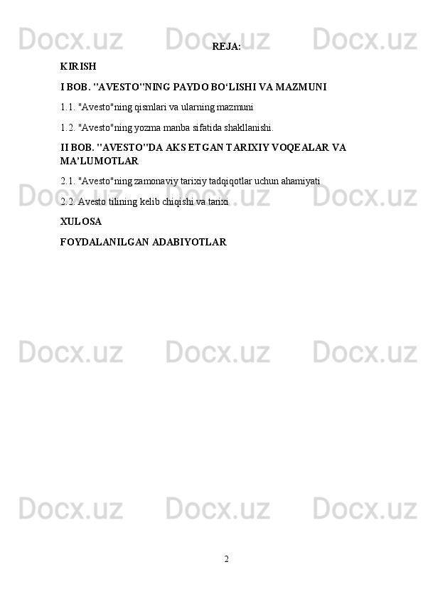 REJA:
KIRISH 
I BOB. "AVESTO"NING PAYDO BO‘LISHI VA MAZMUNI
1.1. "Avesto"ning qismlari va ularning mazmuni
1.2. "Avesto"ning yozma manba sifatida shakllanishi.
II BOB. "AVESTO"DA AKS ETGAN TARIXIY VOQEALAR VA 
MA’LUMOTLAR
2.1. "Avesto"ning zamonaviy tarixiy tadqiqotlar uchun ahamiyati 
2.2. Avesto tilining kelib chiqishi va tarixi
XULOSA 
FOYDALANILGAN ADABIYOTLAR 
2 