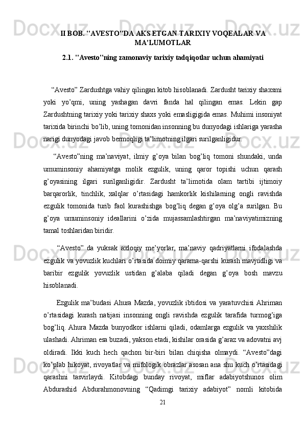 II BOB. "AVESTO"DA AKS ETGAN TARIXIY VOQEALAR VA
MA’LUMOTLAR
2.1. "Avesto"ning zamonaviy tarixiy tadqiqotlar uchun ahamiyati
    “Avesto” Zardushtga vahiy qilingan kitob hisoblanadi. Zardusht tarixiy shaxsmi
yoki   yo’qmi,   uning   yashagan   davri   fanda   hal   qilingan   emas.   Lekin   gap
Zardushtning tarixiy yoki tarixiy shaxs yoki emasligigida emas. Muhimi insoniyat
tarixida birinchi bo’lib, uning tomonidan insonning bu dunyodagi ishlariga yarasha
narigi dunyodagi javob bermoqligi ta’limotning ilgari surilganligidur.
      “Avesto”ning   ma’naviyat,   ilmiy   g’oya   bilan   bog’liq   tomoni   shundaki,   unda
umuminsoniy   ahamiyatga   molik   ezgulik,   uning   qaror   topishi   uchun   qarash
g’oyasining   ilgari   surilganligidir.   Zardusht   ta’limotida   olam   tartibi   ijtimoiy
barqarorlik,   tinchlik,   xalqlar   o’rtasidagi   hamkorlik   kishilarning   ongli   ravishda
ezgulik   tomonida   turib   faol   kurashishga   bog’liq   degan   g’oya   olg’a   surilgan.   Bu
g’oya   umuminsoniy   ideallarini   o’zida   mujassamlashtirgan   ma’naviyatimizning
tamal toshlaridan biridir.
        “Avesto”   da   yuksak   axloqiy   me’yorlar,   ma’naviy   qadriyatlarni   ifodalashda
ezgulik va yovuzlik kuchlari o’rtasida doimiy qarama-qarshi kurash mavjudligi va
baribir   ezgulik   yovuzlik   ustidan   g’alaba   qiladi   degan   g’oya   bosh   mavzu
hisoblanadi.       
          Ezgulik   ma’budasi   Ahura   Mazda,   yovuzlik   ibtidosi   va   yaratuvchisi   Ahriman
o’rtasidagi   kurash   natijasi   insonning   ongli   ravishda   ezgulik   tarafida   turmog’iga
bog’liq.   Ahura   Mazda   bunyodkor   ishlarni   qiladi,   odamlarga   ezgulik   va   yaxshilik
ulashadi. Ahriman esa buzadi, yakson etadi, kishilar orasida g’araz va adovatni avj
oldiradi.   Ikki   kuch   hech   qachon   bir-biri   bilan   chiqisha   olmaydi.   “Avesto”dagi
ko’plab hikoyat, rivoyatlar va mifologik obrazlar asosan ana shu kuch o’rtasidagi
qarashni   tasvirlaydi.   Kitobdagi   bunday   rivoyat,   miflar   adabiyotshunos   olim
Abdurashid   Abdurahmonovning   “Qadimgi   tarixiy   adabiyot”   nomli   kitobida
21 