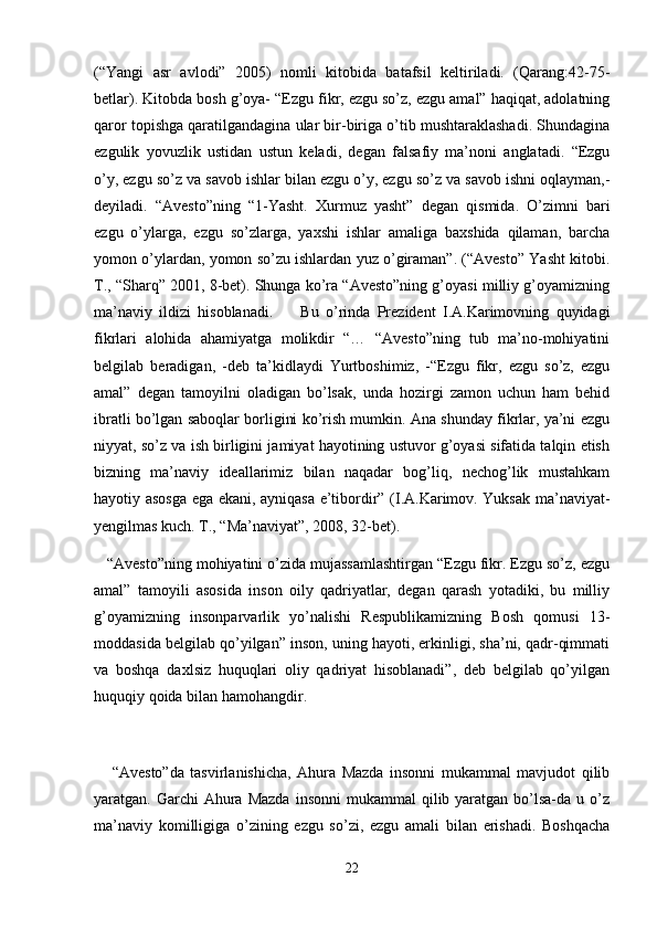 (“Yangi   asr   avlodi”   2005)   nomli   kitobida   batafsil   keltiriladi.   (Qarang:42-75-
betlar). Kitobda bosh g’oya- “Ezgu fikr, ezgu so’z, ezgu amal” haqiqat, adolatning
qaror topishga qaratilgandagina ular bir-biriga o’tib mushtaraklashadi. Shundagina
ezgulik   yovuzlik   ustidan   ustun   keladi,   degan   falsafiy   ma’noni   anglatadi.   “Ezgu
o’y, ezgu so’z va savob ishlar bilan ezgu o’y, ezgu so’z va savob ishni oqlayman,-
deyiladi.   “Avesto”ning   “1-Yasht.   Xurmuz   yasht”   degan   qismida.   O’zimni   bari
ezgu   o’ylarga,   ezgu   so’zlarga,   yaxshi   ishlar   amaliga   baxshida   qilaman,   barcha
yomon o’ylardan, yomon so’zu ishlardan yuz o’giraman”. (“Avesto” Yasht kitobi.
T., “Sharq” 2001, 8-bet). Shunga ko’ra “Avesto”ning g’oyasi milliy g’oyamizning
ma’naviy   ildizi   hisoblanadi.         Bu   o’rinda   Prezident   I.A.Karimovning   quyidagi
fikrlari   alohida   ahamiyatga   molikdir   “…   “Avesto”ning   tub   ma’no-mohiyatini
belgilab   beradigan,   -deb   ta’kidlaydi   Yurtboshimiz,   -“Ezgu   fikr,   ezgu   so’z,   ezgu
amal”   degan   tamoyilni   oladigan   bo’lsak,   unda   hozirgi   zamon   uchun   ham   behid
ibratli bo’lgan saboqlar borligini ko’rish mumkin. Ana shunday fikrlar, ya’ni ezgu
niyyat, so’z va ish birligini jamiyat hayotining ustuvor g’oyasi sifatida talqin etish
bizning   ma’naviy   ideallarimiz   bilan   naqadar   bog’liq,   nechog’lik   mustahkam
hayotiy asosga ega ekani, ayniqasa e’tibordir” (I.A.Karimov. Yuksak ma’naviyat-
yengilmas kuch. T., “Ma’naviyat”, 2008, 32-bet).
   “Avesto”ning mohiyatini o’zida mujassamlashtirgan “Ezgu fikr. Ezgu so’z, ezgu
amal”   tamoyili   asosida   inson   oily   qadriyatlar,   degan   qarash   yotadiki,   bu   milliy
g’oyamizning   insonparvarlik   yo’nalishi   Respublikamizning   Bosh   qomusi   13-
moddasida belgilab qo’yilgan” inson, uning hayoti, erkinligi, sha’ni, qadr-qimmati
va   boshqa   daxlsiz   huquqlari   oliy   qadriyat   hisoblanadi”,   deb   belgilab   qo’yilgan
huquqiy qoida bilan hamohangdir.
      “Avesto”da   tasvirlanishicha,   Ahura   Mazda   insonni   mukammal   mavjudot   qilib
yaratgan. Garchi   Ahura  Mazda   insonni  mukammal   qilib yaratgan  bo’lsa-da  u  o’z
ma’naviy   komilligiga   o’zining   ezgu   so’zi,   ezgu   amali   bilan   erishadi.   Boshqacha
22 