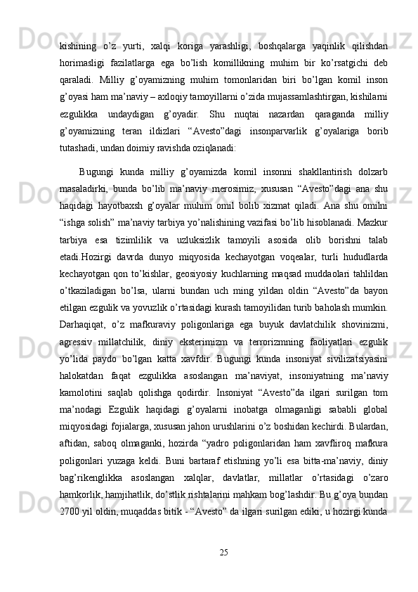 kishining   o’z   yurti,   xalqi   koriga   yarashligi,   boshqalarga   yaqinlik   qilishdan
horimasligi   fazilatlarga   ega   bo’lish   komillikning   muhim   bir   ko’rsatgichi   deb
qaraladi.   Milliy   g’oyamizning   muhim   tomonlaridan   biri   bo’lgan   komil   inson
g’oyasi ham ma’naviy – axloqiy tamoyillarni o’zida mujassamlashtirgan, kishilarni
ezgulikka   undaydigan   g’oyadir.   Shu   nuqtai   nazardan   qaraganda   milliy
g’oyamizning   teran   ildizlari   “Avesto”dagi   insonparvarlik   g’oyalariga   borib
tutashadi, undan doimiy ravishda oziqlanadi:
      Bugungi   kunda   milliy   g’oyamizda   komil   insonni   shakllantirish   dolzarb
masaladirki,   bunda   bo’lib   ma’naviy   merosimiz,   xususan   “Avesto”dagi   ana   shu
haqidagi   hayotbaxsh   g’oyalar   muhim   omil   bolib   xizmat   qiladi.   Ana   shu   omilni
“ishga solish” ma’naviy tarbiya yo’nalishining vazifasi bo’lib hisoblanadi. Mazkur
tarbiya   esa   tizimlilik   va   uzluksizlik   tamoyili   asosida   olib   borishni   talab
etadi.Hozirgi   davrda   dunyo   miqyosida   kechayotgan   voqealar,   turli   hududlarda
kechayotgan   qon   to’kishlar,   geosiyosiy   kuchlarning   maqsad   muddaolari   tahlildan
o’tkaziladigan   bo’lsa,   ularni   bundan   uch   ming   yildan   oldin   “Avesto”da   bayon
etilgan ezgulik va yovuzlik o’rtasidagi kurash tamoyilidan turib baholash mumkin.
Darhaqiqat,   o’z   mafkuraviy   poligonlariga   ega   buyuk   davlatchilik   shovinizmi,
agressiv   millatchilik,   diniy   eksterimizm   va   terrorizmning   faoliyatlari   ezgulik
yo’lida   paydo   bo’lgan   katta   xavfdir.   Bugungi   kunda   insoniyat   sivilizatsiyasini
halokatdan   faqat   ezgulikka   asoslangan   ma’naviyat,   insoniyatning   ma’naviy
kamolotini   saqlab   qolishga   qodirdir.   Insoniyat   “Avesto”da   ilgari   surilgan   tom
ma’nodagi   Ezgulik   haqidagi   g’oyalarni   inobatga   olmaganligi   sababli   global
miqyosidagi fojialarga, xususan jahon urushlarini o’z boshidan kechirdi. Bulardan,
aftidan,   saboq   olmaganki,   hozirda   “yadro   poligonlaridan   ham   xavfliroq   mafkura
poligonlari   yuzaga   keldi.   Buni   bartaraf   etishning   yo’li   esa   bitta-ma’naviy,   diniy
bag’rikenglikka   asoslangan   xalqlar,   davlatlar,   millatlar   o’rtasidagi   o’zaro
hamkorlik, hamjihatlik, do’stlik rishtalarini mahkam bog’lashdir. Bu g’oya bundan
2700 yil oldin, muqaddas bitik - “Avesto” da ilgari surilgan ediki, u hozirgi kunda
25 