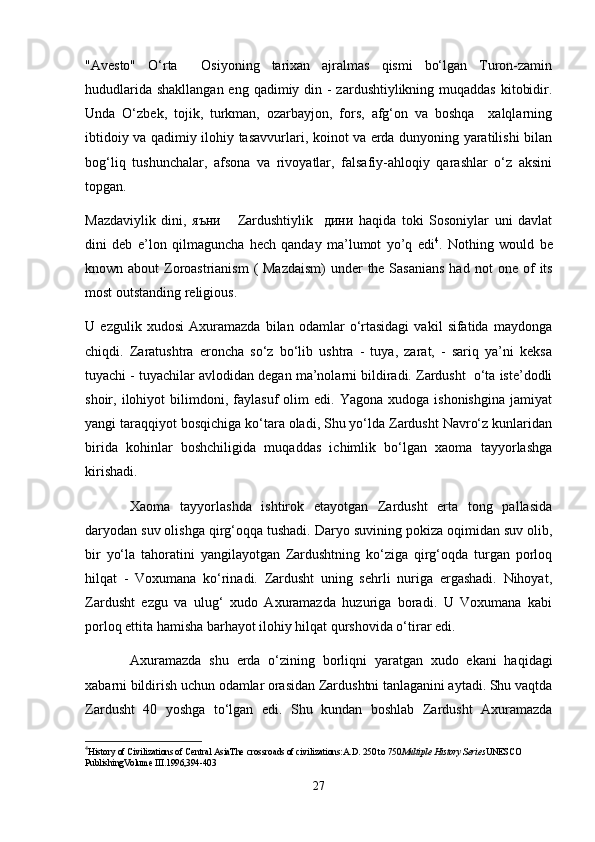 "Avesto"   O‘rta     Osiyoning   tarixan   ajralmas   qismi   bo‘lgan   Turon-zamin
hududlarida shakllangan eng qadimiy din - zardushtiylikning muqaddas  kitobidir.
Unda   O‘zbek,   tojik,   turkman,   ozarbayjon,   fors,   afg‘on   va   boshqa     xalqlarning
ibtidoiy va qadimiy ilohiy tasavvurlari, koinot va еrda dunyoning yaratilishi bilan
bog‘liq   tushunchalar,   afsona   va   rivoyatlar,   falsafiy-ahloqiy   qarashlar   o‘z   aksini
topgan.
Mazdaviylik   dini,   яъни       Zardushtiylik     дини   haqida   toki   Sosoniylar   uni   davlat
dini   deb   e’lon   qilmaguncha   hech   qanday   ma’lumot   yo’q   edi 4
.   Nothing   would   be
known about  Zoroastrianism  ( Mazdaism)  under  the Sasanians  had   not one of  its
most outstanding religious .
U   ezgulik   xudosi   Axuramazda   bilan   odamlar   o‘rtasidagi   vakil   sifatida   maydonga
chiqdi.   Zaratushtra   eroncha   so‘z   bo‘lib   ushtra   -   tuya,   zarat,   -   sariq   ya’ni   keksa
tuyachi - tuyachilar avlodidan degan ma’nolarni bildiradi. Zardusht  o‘ta iste’dodli
shoir,  ilohiyot   bilimdoni,   faylasuf   olim   edi.   Yagona   xudoga  ishonishgina   jamiyat
yangi taraqqiyot bosqichiga ko‘tara oladi, Shu yo‘lda Zardusht Navro‘z kunlaridan
birida   kohinlar   boshchiligida   muqaddas   ichimlik   bo‘lgan   xaoma   tayyorlashga
kirishadi. 
Xaoma   tayyorlashda   ishtirok   etayotgan   Zardusht   erta   tong   pallasida
daryodan suv olishga qirg‘oqqa tushadi. Daryo suvining pokiza oqimidan suv olib,
bir   yo‘la   tahoratini   yangilayotgan   Zardushtning   ko‘ziga   qirg‘oqda   turgan   porloq
hilqat   -   Voxumana   ko‘rinadi.   Zardusht   uning   sehrli   nuriga   ergashadi.   Nihoyat,
Zardusht   ezgu   va   ulug‘   xudo   Axuramazda   huzuriga   boradi.   U   Voxumana   kabi
porloq ettita hamisha barhayot ilohiy hilqat qurshovida o‘tirar edi.
Axuramazda   shu   еrda   o‘zining   borliqni   yaratgan   xudo   ekani   haqidagi
xabarni bildirish uchun odamlar orasidan Zardushtni tanlaganini aytadi. Shu vaqtda
Zardusht   40   yoshga   to‘lgan   edi.   Shu   kundan   boshlab   Zardusht   Axuramazda
4
History of Civilizations of Central AsiaThe crossroads of civilizations:A.D. 250 to 750 Multiple History Series UNESCO 
PublishingVolume III .1996,394-403
27 
