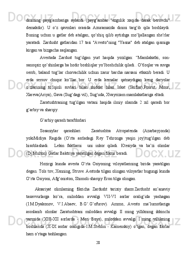 dinining   payg‘ambariga   aylandi   (payg‘ambar   "ezgulik   xaqida   darak   beruvchi"
demakdir).   U   o‘z   qavmlari   orasida   Axuramazda   dinini   targ‘ib   qila   boshlaydi.
Buning   uchun   u   gatlar   deb   atalgan,   qo‘shiq   qilib   aytishga   mo‘ljallangan   she’rlar
yaratadi.   Zardusht   gatlaridan   17   tasi   "Avesto"ning   "Yasna"   deb   atalgan   qismiga
kirgan va bizgacha saqlangan. 
Avestada   Zardust   tug‘ilgan   yurt   haqida   yozilgan:   “Mamlakatki,   son-
sanoqsiz qo‘shinlarga ba hodir boshliqlar yo‘lboshchilik qiladi.. O‘tloqlar va suvga
serob,   baland   tog‘lar   chorvachilik   uchun   zarur   barcha   narsani   еtkazib   beradi.   U
еrda   sersuv   chuqur   ko‘llar   bor.   U   еrda   kemalar   qatnaydigan   keng   daryolar
o‘zlarining   to‘lqinli   suvlari   bilan   shiddat   bilan   Iskat   (Skiflar),Pourut,   Mour,
Xareva(Ariya), Gava (Sug‘dagi vil), Sug‘uda, Xvayrizam mamlakatlariga eltadi.   
Zaratushtraning   tug‘ilgan   vatani   haqida   ilmiy   olamda   2   xil   qarash   bor
g‘arbiy va sharqiy.
G‘arbiy qarash tarafdorlari
Sosaniylar   qarashlari     Zaratushtra   Atropatenda   (Azarbayjonda)
yokiMidiya   Ragida   (O‘rta   asrladagi   Rey   Tehronga   yaqin   joy)tug‘ilgan   deb
hisoblashadi.     Lekin   faktlarni     uni   inkor   qiladi.   Ktesiyda   va   ba’zi   olimlar
(Dj.Multon) Gatlar Baktriya yaratilgan degan fikrni beradi. 
Hozirgi   kunda   avesta   O‘rta   Osiyoning   viloyatlarining   birida   yaratilgan
degan. Tols tov, Xenning, Struve. Aestoda tilgan olingan viloyatlar bugungi kunda
O‘rta Osiyoni, Afg‘oniston, Shimoli-sharqiy Eron tilga olingan. 
Aksariyat   olimlarning   fikricha   Zardusht   tarixiy   shaxs. Zardusht   an’anaviy
tasavvurlarga   ko‘ra,   miloddan   avvalgi   VII-VI   asrlar   oralig‘ida   yashagan
(I.M.Dyakonov,   V.I.Abaev,   B.G‘.G‘ofurov).   Ammo,   Avesto   ma’lumotlariga
asoslanib   olimlar   Zaratushtrani   miloddan   avvalgi   II   ming   yillikning   ikkinchi
yarmida   (XIII-XII   asrlarda   -   Meri   Boys),   miloddan   avvalgi   I   ming   yillikning
boshlarida   (X-IX   asrlar   oraligida-I.M.Steblin   -   Kamenskiy)   o‘tgan,   degan   fikrlar
ham o‘rtaga tashlangan. 
28 