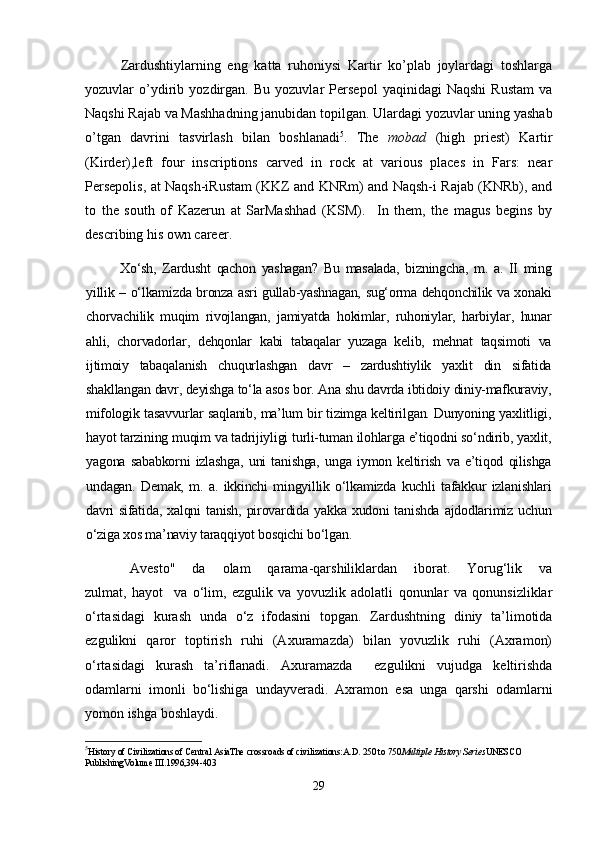 Zardushtiylarning   eng   katta   ruhoniysi   Kartir   ko’plab   joylardagi   toshlarga
yozuvlar   o’ydirib   yozdirgan.   Bu   yozuvlar   Persepol   yaqinidagi   Naqshi   Rustam   va
Naqshi Rajab va Mashhadning janubidan topilgan.  Ulardagi yozuvlar uning yashab
o’tgan   davrini   tasvirlash   bilan   boshlanadi 5
.   The   mobad   (high   priest)   Kartir
(Kirder),left   four   inscriptions   carved   in   rock   at   various   places   in   Fars:   near
Persepolis, at Naqsh-iRustam (KKZ and KNRm) and Naqsh-i Rajab (KNRb), and
to   the   south   of   Kazerun   at   SarMashhad   (KSM) .     In   them,   the   magus   begins   by
describing his own career. 
Xo‘sh,   Zardusht   qachon   yashagan?   Bu   masalada,   bizningcha,   m.   a.   II   ming
yillik – o‘lkamizda bronza asri gullab-yashnagan, sug‘orma dehqonchilik va xonaki
chorvachilik   muqim   rivojlangan,   jamiyatda   hokimlar,   ruhoniylar,   harbiylar,   hunar
ahli,   chorvadorlar,   dehqonlar   kabi   tabaqalar   yuzaga   kelib,   mehnat   taqsimoti   va
ijtimoiy   tabaqalanish   chuqurlashgan   davr   –   zardushtiylik   yaxlit   din   sifatida
shakllangan davr, deyishga to‘la asos bor. Ana shu davrda ibtidoiy diniy-mafkuraviy,
mifologik tasavvurlar saqlanib, ma’lum bir tizimga keltirilgan. Dunyoning yaxlitligi,
hayot tarzining muqim va tadrijiyligi turli-tuman ilohlarga e’tiqodni so‘ndirib, yaxlit,
yagona   sababkorni   izlashga,   uni   tanishga,   unga   iymon   keltirish   va   e’tiqod   qilishga
undagan.   Demak,   m.   a.   ikkinchi   mingyillik   o‘lkamizda   kuchli   tafakkur   izlanishlari
davri   sifatida,  xalqni  tanish,  pirovardida  yakka  xudoni  tanishda  ajdodlarimiz  uchun
o‘ziga xos ma’naviy taraqqiyot bosqichi bo‘lgan.
Avesto"       da       olam       qarama-qarshiliklardan       iborat.       Yorug‘lik       va
zulmat,   hayot     va   o‘lim,   ezgulik   va   yovuzlik   adolatli   qonunlar   va   qonunsizliklar
o‘rtasidagi   kurash   unda   o‘z   ifodasini   topgan.   Zardushtning   diniy   ta’limotida
ezgulikni   qaror   toptirish   ruhi   (Axuramazda)   bilan   yovuzlik   ruhi   (Axramon)
o‘rtasidagi   kurash   ta’riflanadi.   Axuramazda     ezgulikni   vujudga   keltirishda
odamlarni   imonli   bo‘lishiga   undayveradi.   Axramon   esa   unga   qarshi   odamlarni
yomon ishga boshlaydi.
5
History of Civilizations of Central AsiaThe crossroads of civilizations:A.D. 250 to 750 Multiple History Series UNESCO 
PublishingVolume III .1996,394-403
29 