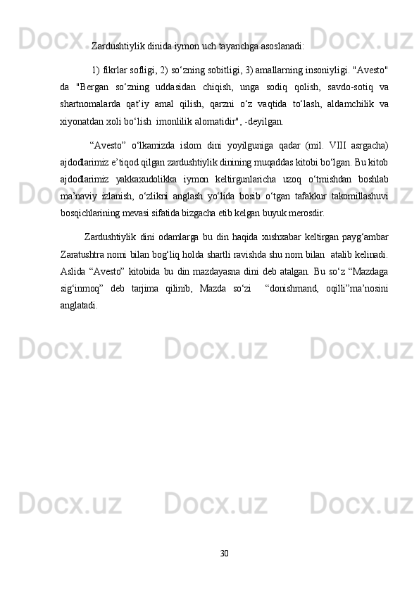 Zardushtiylik dinida iymon uch tayanchga asoslanadi:
1) fikrlar sofligi, 2) so‘zning sobitligi, 3) amallarning insoniyligi. "Avesto"
da   "Bergan   so‘zning   uddasidan   chiqish,   unga   sodiq   qolish,   savdo-sotiq   va
shartnomalarda   qat’iy   amal   qilish,   qarzni   o‘z   vaqtida   to‘lash,   aldamchilik   va
xiyonatdan xoli bo‘lish  imonlilik alomatidir", -deyilgan.
  “Avesto”   o‘lkamizda   islom   dini   yoyilguniga   qadar   (mil.   VIII   asrgacha)
ajdodlarimiz e’tiqod qilgan zardushtiylik dinining muqaddas kitobi bo‘lgan. Bu kitob
ajdodlarimiz   yakkaxudolikka   iymon   keltirgunlaricha   uzoq   o‘tmishdan   boshlab
ma’naviy   izlanish,   o‘zlikni   anglash   yo‘lida   bosib   o‘tgan   tafakkur   takomillashuvi
bosqichlarining mevasi sifatida bizgacha еtib kelgan buyuk merosdir.
Zardushtiylik   dini   odamlarga   bu   din   haqida   xushxabar   keltirgan   payg‘ambar
Zaratushtra nomi bilan bog‘liq holda shartli ravishda shu nom bilan   atalib kelinadi.
Aslida   “Avesto”   kitobida   bu   din   mazdayasna   dini   deb   atalgan.   Bu   so‘z   “Mazdaga
sig‘inmoq”   deb   tarjima   qilinib,   Mazda   so‘zi     “donishmand,   oqilli”ma’nosini
anglatadi.
30 