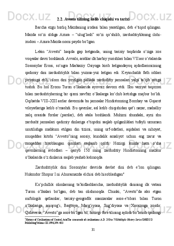 2.2. Avesto tilining kelib chiqishi va tarixi
Barcha   ezgu   borliq   Mazdaning   irodasi   bilan   yaratilgan,  deb   e’tiqod  qilingan.
Mazda   so‘zi   oldiga   Axura   –   “ulug‘lash”   so‘zi   qo‘shilib,   zardushtiylikning   ilohi-
xudosi – Axura Mazda nomi paydo bo‘lgan. 
Lekin   “Avesto”   haqida   gap   ketganda,   uning   tarixiy   taqdirida   o‘ziga   xos
voqealar davri boshlandi. Avvalo, arablar ilk harbiy yurishlari bilan VII asr o‘rtalarida
Sosoniylar   Eroni,   so‘ngra   Markaziy   Osiyoga   kirib   kelgandayoq   ajdodlarimizning
qadimiy   dini   zardushtiylik   bilan   yuzma-yuz   kelgan   edi.   Keyinchalik   fath   ishlari
poyoniga   еtib,   islom   dini   yoyilgan   pallada   zardushtiy   jamoalari   yalpi   ta’qib   ostiga
tushdi.   Bu   hol   Eronu   Turon   o‘lkalarida   ayovsiz   davom   etdi.   Shu   vaziyat   taqozosi
bilan zardushtiylarning bir qismi xavfsiz o‘lkalarga ko‘chib ketishga majbur bo‘ldi.
Oqibatda VIII – XIII asrlar davomida bu jamoalar Hindistonning Bombay va Gujarot
viloyatlariga kelib o‘rnashdi. Bu qavmlar, asl kelib chiqishidan qat’i nazar, mahalliy
xalq   orasida   forslar   (parslar),   deb   atala   boshlandi.   Muhimi   shundaki,   ayni   shu
zardusht  jamoalari  qadimiy dinlariga e’tiqodni  saqlab  qolganliklari  tufayli  umuman
unutilishga   mahkum   etilgan   din   tizimi,   uning   urf-odatlari,   aqidalari   va   nihoyat,
muqaddas   kitobi   “Avesto”ning   asosiy,   kundalik   amaliyot   uchun   eng   zarur   va
muqaddas   hisoblangan   qismlari   saqlanib   qoldi.   Hozirgi   kunda   ham   o‘sha
qavmlarning   avlodlari   –   qariyb   150   ming   zardushtiy   Hindistonning   mazkur
o‘lkalarida o‘z dinlarini saqlab yashab kelmoqda. 
Zardushtiylik   dini   Sosoniylar   davrida   davlat   dini   deb   e’lon   qilingan.
Hukmdor Shopur I ni Ahuramazda elchisi deb hisoblashgan 6
Ko‘pchillik   olimlarning   ta’kidlashlaricha,   zardushtiylik   dinining   ilk   vatani
Turon   o‘lkalari   bo‘lgan,   deb   tan   olishmoqda.   Chunki,   “Avesto”da   aks   etgan
mifologik   qatlamlar,   tarixiy - geografik   manzaralar   asos - e’tibori   bilan   Turon
o‘lkalariga,   aniqrog‘i,   Baqtriya,   Marg‘iyona,   Sug‘diyona   va   Xorazmga   xosdir.
Qolaversa, “Avesto”ga asos bo‘lgan til, hozirgi fors tilining ajdodi bo‘lmish qadimgi
6
History of Civilizations of Central AsiaThe crossroads of civilizations:A.D. 250 to 750 Multiple History Series UNESCO 
PublishingVolume III .1996,394-403
31 
