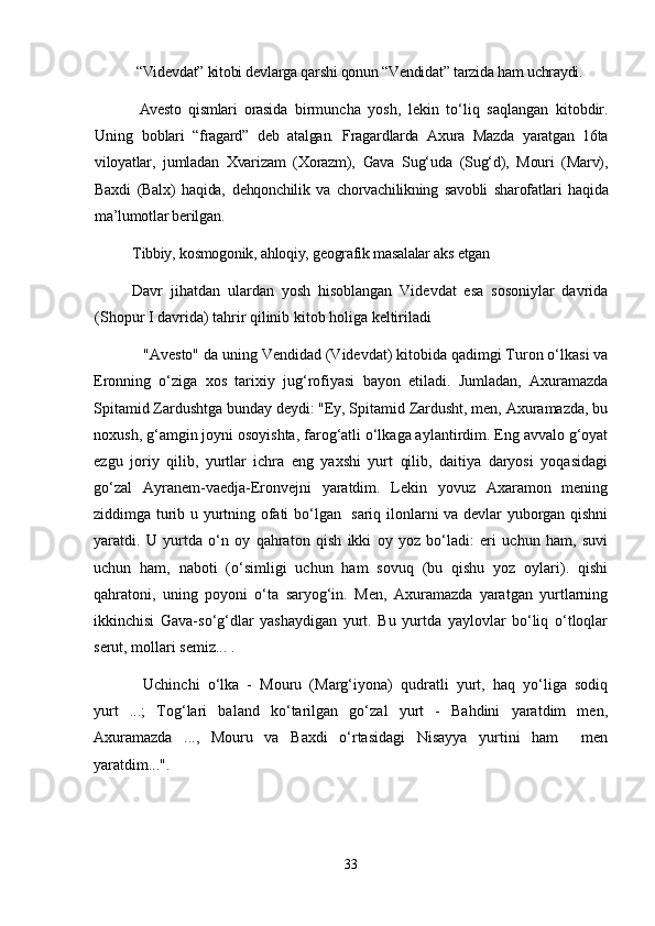  “Videvdat” kitobi devlarga qarshi qonun “Vendidat” tarzida ham uchraydi. 
  Avesto   qismlari   orasida   birmuncha   yosh,   lekin   to‘liq   saqlangan   kitobdir.
Uning   b oblari   “fragard”   deb   atalgan.   Fragardlarda   Axura   Mazda   yaratgan   16ta
viloyatlar,   jumladan   Xvarizam   (Xorazm),   Gava   Sug‘uda   (Sug‘d),   Mouri   (Marv),
Baxdi   (Balx)   haqida,   dehqonchilik   va   chorvachilikning   savobli   sharofatlari   haqida
ma’lumotlar berilgan. 
Tibbiy, kosmogonik, ahloqiy, geografik masalalar aks etgan
Davr   jihatdan   ulardan   yosh   hisoblangan   Videvdat   esa   sosoniylar   davrida
(Shopur I davrida) tahrir qilinib kitob holiga keltiriladi
"Avesto" da uning Vendidad (Videvdat) kitobida qadimgi Turon o‘lkasi va
Eronning   o‘ziga   xos   tarixiy   jug‘rofiyasi   bayon   etiladi.   Jumladan,   Axuramazda
Spitamid Zardushtga bunday deydi: "Ey, Spitamid Zardusht, men, Axuramazda, bu
noxush, g‘amgin joyni osoyishta, farog‘atli o‘lkaga aylantirdim. Eng avvalo g‘oyat
ezgu   joriy   qilib,   yurtlar   ichra   eng   yaxshi   yurt   qilib,   daitiya   daryosi   yoqasidagi
go‘zal   Ayranem-vaedja-Eronvejni   yaratdim.   Lekin   yovuz   Axaramon   mening
ziddimga turib u yurtning ofati bo‘lgan   sariq ilonlarni va devlar yuborgan qishni
yaratdi.   U   yurtda   o‘n   oy   qahraton   qish   ikki   oy   yoz   bo‘ladi:   еri   uchun   ham,   suvi
uchun   ham,   naboti   (o‘simligi   uchun   ham   sovuq   (bu   qishu   yoz   oylari).   qishi
qahratoni,   uning   poyoni   o‘ta   saryog‘in.   Men,   Axuramazda   yaratgan   yurtlarning
ikkinchisi   Gava-so‘g‘dlar   yashaydigan   yurt.   Bu   yurtda   yaylovlar   bo‘liq   o‘tloqlar
serut, mollari semiz... .
Uchinchi   o‘lka   -   Mouru   (Marg‘iyona)   qudratli   yurt,   haq   yo‘liga   sodiq
yurt   ...;   Tog‘lari   baland   ko‘tarilgan   go‘zal   yurt   -   Bahdini   yaratdim   men,
Axuramazda   ...,   Mouru   va   Baxdi   o‘rtasidagi   Nisayya   yurtini   ham     men
yaratdim...".
33 
