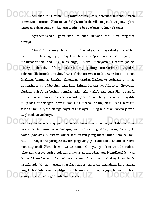 "Avesto"   ning   ushbu   jug‘rofiy   dostoni,   tadqiqotchilar   fikricha,   Turon
zaminidan,   xususan,   Xorazm   va   So‘g‘ddan   boshlanib,   to   janub   va   janub-g‘arb
tomon tarqalgan zardusht dini targ‘ibotining bosib o‘tgan yo‘lini ko‘rsatadi.
Ayranem-vaedjo-   go‘zallikda     u   bilan   dunyoda   hech   nima   tenglasha
olmaydi. 
  “Avesto”   qadimiy   tarix,   din,   etnografiya,   axloqiy-falsafiy   qarashlar,
astronomiya,   kosmogoniya,   ilohiyot   va   boshqa   ko‘plab   sohalar   uchun   qiziqarli
ma’lumotlar   bera   oladi.   Shu   bilan   birga ,   “ Avesto ”   mohiyatan   ilk   badiiy   ijod   va
adabiyot   obidasidir.   Uning   tarkibida   eng   qadimgi   asotirlarimiz,   rivoyatlar,
qahramonlik dostonlari mavjud. “Avesto”ning asotiriy obrazlari tizimidan o‘rin olgan
Xushang,   Taxmuras,   Jamshid,   Kayumars,   Faridun,   Za hh ok   va   boshqalar   o‘rta   asr
dostonchiligi   va   adabiyotiga   ham   kirib   kelgan.   Kayxusrav,   Afrosiyob,   Siyovush,
Rustam,   Suhrob   va   boshqa   siymolar   asrlar   osha   yashab   kelmoqda. Ular   o‘rtasida
doimo   muttasil   kurash   boradi.   Zardushtiylik   e’tiqodi   bo‘yicha   olov   nihoyatda
muqaddas   hisoblangan.   quyosh   yorug‘lik   manbai   bo‘lib,   otash   uning   birqismi
xisoblangan.  Kuyosh  olamga  hayot  bag‘ishlaydi.  Uning  nuri   bilan  barcha  jonzod
uyg‘onadi va yashnaydi.
Kadimiy   tangalarda   suqilgan   ma’budalar   tasviri   va   sopol   xaykalchalar   taxlitiga
qaraganda   Axuramazdadan   tashqari,   zardushtiylarning   Mitra,   Farna,   Nana   yoki
Noxid   (Anaxita),   Mirrix   va   Xubbi   kabi   maxalliy   ezgulik   tangrilari   ham   bo‘lgan.
Mitra — Kuyosh va yorug‘lik xudosi, jangovar yigit siymosida tasvirlanadi. Farna
mah.alliy   aholi   Xumo   ba’zan   ANKO   nomi   bilan   yuritgan   baxt   va   tole   xudosi,
nihoyatda chiroyli qush qiyofasida tasavvur etilgan. Nana yoki Noxid hosildorlikva
farovonlik  ma’budasi,  u  bir   qo‘lida  anor  yoki   olma  tutgan  go‘zal   ayol   qiyofasida
tasvirlanadi. Mirrix — urush va g‘alaba xudosi, xarbiylar madadkori, kurollangan
jangchi   taxlitida   tasavvur   etilgan.   Xubbi   —   suv   xudosi,   qayiqchilar   va   miroblar
xomiysi, zabardast yigit tusida tasvirlanadi.
34 
