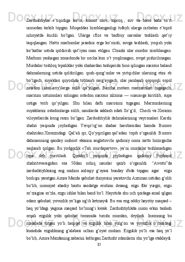 Zardushtiylar   e’tiqodiga   ko‘ra,   koinot   olov,   tuproq.,   suv   va   havo   kabi   to‘rt
unsurdan  tarkib  topgan. Muqaddas  hisoblanganligi   tufayli   ularga nisbatan  e’tiqod
nihoyatda   kuchli   bo‘lgan.   Ularga   iflos   va   badbuy   narsalar   tashlash   qat’iy
taqiqlangan.   Hatto   marhumlar   jasadini   еrga   ko‘mish,   suvga   tashlash,   yoqish   yoki
ko‘katlar   ustida   qoldirish   qat’iyan   man   etilgan.   Chunki   ular   murdor   xisoblangan.
Marhum yashagan xonadonda bir necha kun o‘t yoqilmagan, ovqat pishirilmagan.
Murdalar toshloq tepaliklar yoki shahardan tashqarida bino qilingan maxsus baland
dahmalarning   ustida   qoldirilgan.   qush-quzg‘unlar   va   yirtqichlar   ularning   etini   еb
bo‘lgach,   suyaklari   quyoshda   toblanib   sarg‘aygach,   ular   jamlanib   qopqoqli   sopol
ostadon   (assu-ariy)larga   solib   qo‘yilgan.   Barcha   motam   marosimlari   tugagach,
marxum  ustuxonlari  solingan   ostadon  maxsus   xilxona   —  «naus»ga  kiritilib,  supa
ustiga   terib   qo‘yilgan.   Shu   bilan   dafn   marosimi   tugagan.   Marxumlarning
suyaklarini ostadonlarga solib, nauslarda saklash odati So‘g‘d,   Choch va Xorazm
viloyatlarida   keng   rasm   bo‘lgan.   Zardushtiylik   dahmalarining   vayronalari   Karshi
shahri   yaqinida   joylashgan   Yerqo‘rg‘on   shahar   harobasidan   hamda   Buxoro
shahridan Xorazmdagi  Qal’ali qir, Qo‘yqirilgan qal’adan  topib o‘rganildi. Buxoro
dahmasining   qanday   inshoot   ekanini   anglatuvchi   qadimiy   nomi   xatto   hozirgacha
saqlanib   qolgan.   Bu   yodgorlik   «Tali   murdapartov»,   ya’ni   murdalar   tashlanadigan
tepa   deb   yuritiladi.   Qorako‘l   yaqinida   joylashgan   qadimiy   Poykand
shahritevaragidan   esa   50dan   oshiq   nauslar   qazib   o‘rganildi.   “Avesto”da
zardushtiylikning   eng   muhim   axloqiy   g‘oyasi   bunday   ifoda   topgan:   agar     ezgu
borliqni yaratgan Axura Mazda qabohat dunyosini yaratuvchi Axriman ustidan g‘olib
bo‘lib,   insoniyat   abadiy   baxtu   saodatga   erishsin   desang,   ezgu   fikr   yurgiz,   ezgu
so‘znigina so‘zla, ezgu ishlar bilan band bo‘l. Hayotida shu uch qoidaga amal qilgan
odam qabohat, yovuzlik yo‘liga og‘ib ketmaydi. Bu esa eng oddiy hayotiy maqsad –
haq   yo‘ldagi   yagona   maqsad   bo‘lmog‘i   kerak.   Zardushtiylikda   inson   erkin   tanlash
orqali   ezgulik   yoki   qabohat   tomonida   turishi   mumkin,   deyiladi.   Insonning   bu
masalada   tutgan   yo‘li   haqiqat   va   ezgulik   bilan   yolg‘on   va   yovuzlik   o‘rtasidagi
kurashda   ezgulikning   g‘alabasi   uchun   g‘oyat   muhim.   Ezgulik   yo‘li   esa   haq   yo‘l
bo‘lib, Axura Mazdaning xabarini keltirgan Zardusht odamlarni shu yo‘lga еtaklaydi.
35 