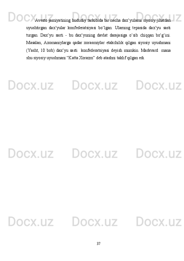 Avesto jamiyatining hududiy tarkibida bir necha dax’yularni siyosiy jihatdan
uyushtirgan   dax’yular   konfederatsiyasi   bo‘lgan.   Ularning   tepasida   dax’yu   sasti
turgan.   Dax’yu   sasti   -   bu   dax’yuning   davlat   darajasiga   o‘sib   chiqqan   bo‘g‘ini.
Masalan,   Axomaniylarga   qadar   xorasmiylar   еtakchilik   qilgan   siyosiy   uyushmani
(Yasht,   10   bob)   dax’yu   sasti     konfederatsiyasi   deyish   mumkin.   Markvard     mana
shu siyosiy uyushmani “Katta Xorazm” deb atashni taklif qilgan edi. 
37 