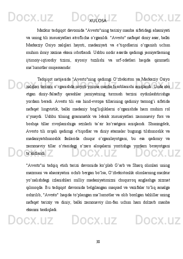 X ULOSA
Mazkur tadqiqot davomida "Avesto"ning tarixiy manba sifatidagi ahamiyati
va uning tili xususiyatlari  atroflicha o‘rganildi. "Avesto" nafaqat  diniy asar, balki
Markaziy   Osiyo   xalqlari   hayoti,   madaniyati   va   e’tiqodlarini   o‘rganish   uchun
muhim ilmiy xazina ekani isbotlandi. Ushbu nodir  asarda qadimgi jamiyatlarning
ijtimoiy-iqtisodiy   tizimi,   siyosiy   tuzilishi   va   urf-odatlari   haqida   qimmatli
ma’lumotlar mujassamdir.
Tadqiqot   natijasida   "Avesto"ning   qadimgi   O‘zbekiston   va   Markaziy   Osiyo
xalqlari tarixini o‘rganishda noyob yozma manba hisoblanishi aniqlandi.  Unda aks
etgan   diniy-falsafiy   qarashlar   jamiyatning   turmush   tarzini   oydinlashtirishga
yordam   beradi.   Avesto   tili   esa   hind-evropa   tillarining   qadimiy   tarmog‘i   sifatida
nafaqat   lingvistik,   balki   madaniy   bog‘liqliklarni   o‘rganishda   ham   muhim   rol
o‘ynaydi.   Ushbu   tilning   grammatik   va   leksik   xususiyatlari   zamonaviy   fors   va
boshqa   tillar   rivojlanishiga   sezilarli   ta’sir   ko‘rsatgani   aniqlandi.   Shuningdek,
Avesto   tili   orqali   qadimgi   e’tiqodlar   va   diniy   atamalar   bugungi   tilshunoslik   va
madaniyatshunoslik   fanlarida   chuqur   o‘rganilayotgani,   bu   esa   qadimiy   va
zamonaviy   tillar   o‘rtasidagi   o‘zaro   aloqalarni   yoritishga   yordam   berayotgani
ta’kidlandi.
"Avesto"ni   tadqiq   etish   tarixi   davomida   ko‘plab   G‘arb   va   Sharq   olimlari   uning
mazmuni va ahamiyatini  ochib bergan bo‘lsa, O‘zbekistonlik olimlarning mazkur
yo‘nalishdagi   izlanishlari   milliy   madaniyatimizni   chuqurroq   anglashga   xizmat
qilmoqda.   Bu   tadqiqot   davomida   belgilangan   maqsad   va   vazifalar   to‘liq   amalga
oshirilib, "Avesto" haqida to‘plangan ma’lumotlar va olib borilgan tahlillar uning
nafaqat   tarixiy   va   diniy,   balki   zamonaviy   ilm-fan   uchun   ham   dolzarb   manba
ekanini tasdiqladi.
38 