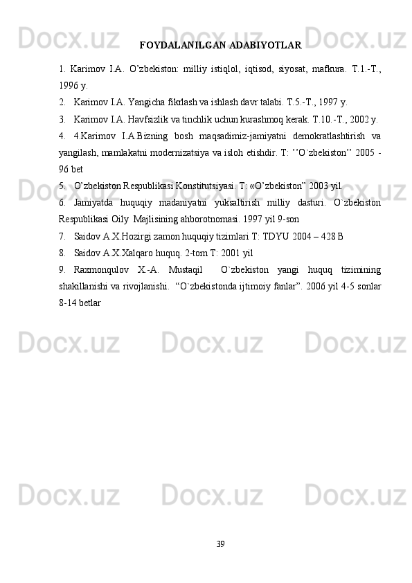 FOYDALANILGAN ADABIYOTLAR
1.   Karimov   I.A.   O’zbekiston:   milliy   istiqlol,   iqtisod,   siyosat,   mafkura.   T.1.-T.,
1996 y.
2. Karimov I.A. Yangicha fikrlash va ishlash davr talabi. T.5.-T., 1997 y.
3. Karimov I.A. Havfsizlik va tinchlik uchun kurashmoq kerak.  T.10.-T., 2002 y.
4. 4.Karimov   I.A.Bizning   bosh   maqsadimiz-jamiyatni   demokratlashtirish   va
yangilash, mamlakatni modernizatsiya va isloh etishdir. T: ’’O`zbekiston’’ 2005 -
96 bet   
5. O’zbekiston Respublikasi Konstitutsiyasi. T: «O’zbekiston” 2003 yil.
6. Jamiyatda   huquqiy   madaniyatni   yuksaltirish   milliy   dasturi.   O`zbekiston
Respublikasi Oily  Majlisining ahborotnomasi.  1997 yil 9-son    
7. Saidov A.X.Hozirgi zamon huquqiy tizimlari T: TDYU 2004 – 428 B
8. Saidov A.X.Xalqaro huquq. 2-tom T: 2001 yil     
9. Raxmonqulov   X.-A.   Mustaqil     O`zbekiston   yangi   huquq   tizimining
shakillanishi va rivojlanishi.    “O`zbekistonda ijtimoiy fanlar”. 2006 yil 4-5 sonlar
8-14 betlar
39 