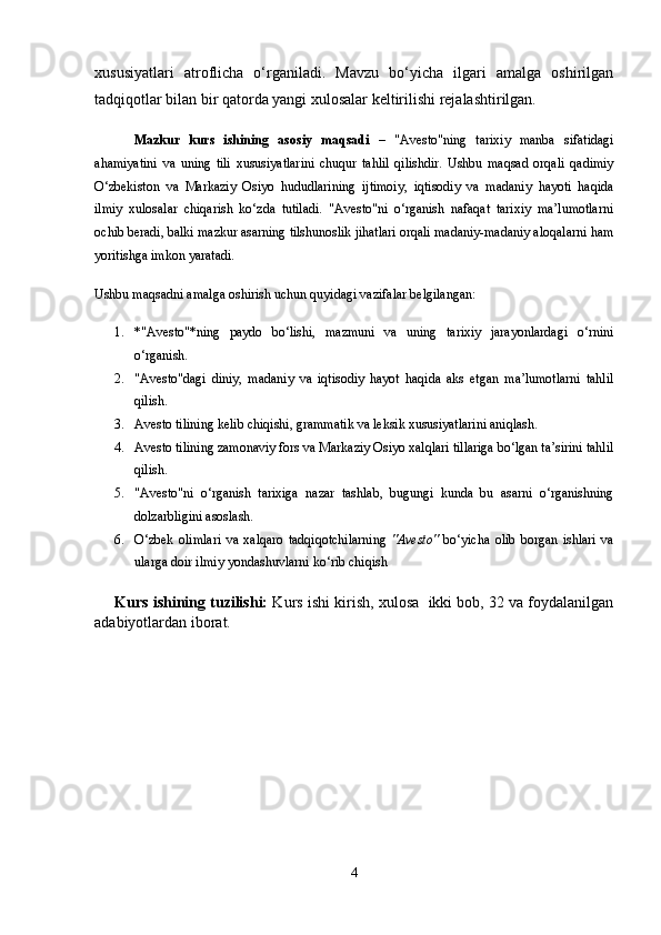 xususiyatlari   atroflicha   o‘rganiladi.   Mavzu   bo‘yicha   ilgari   amalga   oshirilgan
tadqiqotlar bilan bir qatorda yangi xulosalar keltirilishi rejalashtirilgan.
Mazkur   kurs   ishining   asosiy   maqsadi   –   "Avesto"ning   tarixiy   manba   sifatidagi
ahamiyatini   va   uning   tili   xususiyatlarini   chuqur   tahlil   qilishdir.   Ushbu   maqsad   orqali   qadimiy
O‘zbekiston   va   Markaziy   Osiyo   hududlarining   ijtimoiy,   iqtisodiy   va   madaniy   hayoti   haqida
ilmiy   xulosalar   chiqarish   ko‘zda   tutiladi.   "Avesto"ni   o‘rganish   nafaqat   tarixiy   ma’lumotlarni
ochib beradi, balki mazkur asarning tilshunoslik jihatlari orqali madaniy-madaniy aloqalarni ham
yoritishga imkon yaratadi.
Ushbu maqsadni amalga oshirish uchun quyidagi vazifalar belgilangan:
1. *"Avesto"*ning   paydo   bo‘lishi,   mazmuni   va   uning   tarixiy   jarayonlardagi   o‘rnini
o‘rganish.
2. "Avesto"dagi   diniy,   madaniy   va   iqtisodiy   hayot   haqida   aks   etgan   ma’lumotlarni   tahlil
qilish.
3. Avesto tilining kelib chiqishi, grammatik va leksik xususiyatlarini aniqlash.
4. Avesto tilining zamonaviy fors va Markaziy Osiyo xalqlari tillariga bo‘lgan ta’sirini tahlil
qilish.
5. "Avesto"ni   o‘rganish   tarixiga   nazar   tashlab,   bugungi   kunda   bu   asarni   o‘rganishning
dolzarbligini asoslash.
6. O‘zbek   olimlari   va   xalqaro   tadqiqotchilarning   "Avesto"   bo‘yicha   olib   borgan   ishlari   va
ularga doir ilmiy yondashuvlarni ko‘rib chiqish
Kurs ishining tuzilishi:  Kurs ishi kirish, xulosa  ikki bob, 32 va foydalanilgan
adabiyotlardan iborat.
4 