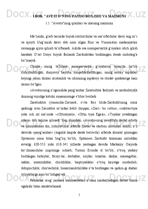 I BOB. "AVESTO"NING PAYDO BO‘LISHI VA MAZMUNI
1.1. "Avesto"ning qismlari va ularning mazmuni
Ma’lumki ,  g‘arb tarixida buyuk islo h otchilar va ma’rifatchilar davri eng zo‘r
va   ajoyib   Uyg‘onish   davri   deb   nom   olgan   Rim   va   Yunoniston   madaniyatini
ravnaqiga qiyos qilinib ta’riflanadi.  Aslida esa insonparvarlik g‘oyalari islo h  qilish
harakati   O‘rat   Osiyo   buyuk   farzandi   Zardushtdan   boshlangan   desak   mubolag‘a
bo‘lmaydi.
Chunki   uning   ta’limoti   insonparvarlik   g‘oyalarini   birinchi   bo‘lib
ilo h iylashtirgan,   dunyoviy   hayotni   muqaddaslashtirgan,   uning   asosiy   aqidalari
keyingi ja h on dinlari xristianlik va islomning aqidaviy va ibodat  qoidalariga ham
zamin bo‘lgan.
«Avesto»ning o‘rganishda payg‘ambar Zaratushtra faoliyati va zardushtiylik
dinining vujudga kelishi muammosiga e’tibor beriladi.
Zaratushtra   (yunoncha-Zoroastr,   o‘rta   fors   tilida-Zardusht)ning   nomi
qadimgi   eron   Z a rushtra   so‘zidan   kelib   chiqqan,   «Zar»-   bu   «oltin»,   «ushtra»tuya
yoki   uch   xil   ma’noda   –«Oltintuyali»,   «Oltin   tuya   Egasi»,   «Tuyalar   yetaklagan
odam» deb tarjima qili n a d i. Gap shundaki, «Avesto»ning yaratilishi davlat arbobi
va qonunshunos din, ilohiyotchisi sifatida Zaotar va otarbon unvonlari soxibi, o‘z
davrida   «payg‘ambar»  (ezgulik  haqida  darak  beruvchi)   sifatida  shuxrat   qozongan
Spitamon   nomi   bilan   bog‘liq   bo‘lib,   Spitamen   Zardusht   taxminan   miloddan
avvalgi   630-553   yoki   618-341   yillarda   yashagan   davrda   Markaziy   Osiyoda
ko‘chmanchilar   inqiroziga   uchrab,   T u ronu   Eronda   el   bo‘lib,   o‘troq   yashay
boshlagan   turkiylar,   forsiy-lar,   derbiklar,   osiylar,   toxarlar,   daxlar,   massagetlar,
saklar,   xorazmliklar,   chochliklar,   baqtriyaliklar   o‘troq   hayotga   moslashib,
dehqonchilik, chorvachilik, hunarmandchilikka o‘ta boshlagan va qadim-gi shahar
viloyatlarga asos bo‘lishgan edi.
Patriarxal   urug‘   jamoasi   munosabatlari   o‘rnini   markazlashgan   davlat   tizimi
egalashi bilan xarakterlanadi.
5 