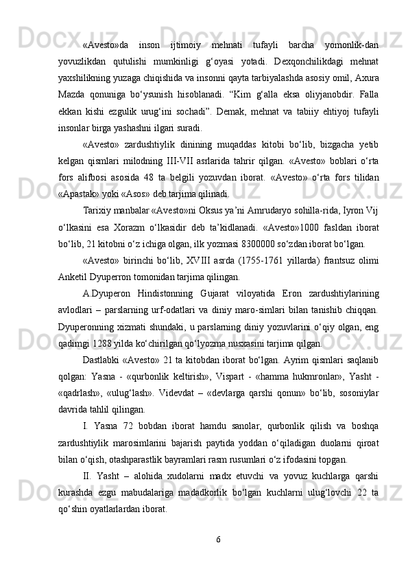 «Avesto»da   inson   ijtimoiy   mehnati   tufayli   barcha   yomonlik-dan
yovuzlikdan   qutulishi   mumkinligi   g‘oyasi   yotadi.   Dexqonchilikdagi   mehnat
yaxshilikning yuzaga chiqishida va insonni qayta tarbi ya lashda asosiy omil, Axura
Mazda   qonuniga   bo‘ysunish   h isoblanadi.   “ Kim   g‘alla   eksa   oliyjanobdir.   Falla
ekkan   kishi   ezgulik   urug‘ini   sochadi ” .   Demak,   mehnat   va   tabiiy   ehtiyoj   tufayli
insonlar birga yashashni ilgari suradi.
«Avesto»   zardushtiylik   dinining   muqaddas   kitobi   bo‘lib,   bizgacha   yetib
kelgan   qismlari   milodning   III - VII   asrlarida   tahrir   qilgan.   « Avesto »   boblari   o‘rta
fors   alifbosi   asosida   48   ta   belgili   yozuvdan   iborat.   « Avesto »   o‘rta   fors   tilidan
« Apastak »  yoki  « Asos »  deb tarjima qilinadi.
Tarixiy manbalar «Avesto»ni Oksus ya’ni Amrudaryo sohilla-rida, Iyron Vij
o‘lkasini   esa   Xorazm   o‘lkasidir   deb   ta’kidlanadi.   «Avesto»1000   fasldan   iborat
bo‘lib, 21 kitobni o‘z ichiga olgan, ilk yozmasi 8300000 so‘zdan iborat bo‘lgan. 
« Avesto »   birinchi   bo‘lib,   XVIII   asrda   (1755-1761   yillarda)   frantsuz   olimi
Anketil Dyuperron tomonidan tarjima qilingan.
A.Dyuperon   H indistonning   Gujarat   viloyatida   Eron   zardushtiylarining
avlodlari   –   parslarning   urf-odatlari   va   diniy   maro-simlari   bilan   tanishib   chiqqan.
Dyuperonning xizmati  shundaki, u parslarning diniy yozuvlarini  o‘qiy olgan, eng
qadimgi 1288 yilda ko‘chirilgan qo‘lyozma nusxasini tarjima qilgan.
Dastlabki  «Avesto» 21 ta kitobdan iborat  bo‘lgan. Ayrim  qismlari saqlanib
qolgan:   Yasna   -   «qurbonlik   keltirish»,   Vispart   -   «hamma   hukmronlar»,   Yasht   -
«qadrlash»,   «ulug‘lash».   Videvdat   –   «devlarga   qarshi   qonun»   bo‘lib,   sosoniylar
davrida tahlil qilingan.
I .   Yasna   72   bobdan   iborat   hamdu   sanolar,   qurbonlik   qilish   va   boshqa
zardushtiylik   marosimlarini   bajarish   paytida   yoddan   o‘qiladigan   duolarni   qiroat
bilan o‘qish, otashparastlik bayramlari rasm rusumlari o‘z ifodasini topgan.
II .   Yasht   –   alohida   xudolarni   madx   etuvchi   va   yovuz   kuchlarga   qarshi
kurashda   ezgu   mabudalariga   madadkorlik   bo‘lgan   kuchlarni   ulug‘lovchi   22   ta
qo‘shin oyatlarlardan iborat.
6 