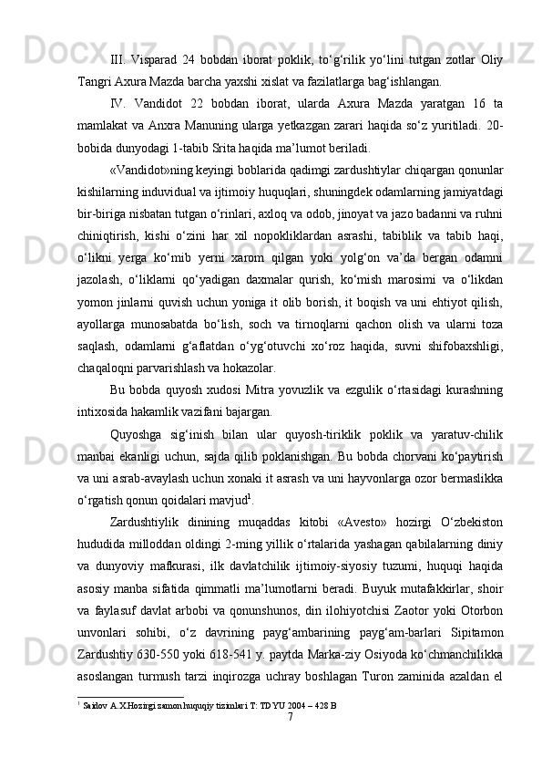 III .   Visparad   24   bobdan   iborat   poklik,   to‘g‘rilik   yo‘lini   tutgan   zotlar   Oliy
Tangri Axura Mazda barcha yaxshi xislat va fazilatlarga bag‘ishlangan.
IV .   Vandidot   22   bobdan   iborat,   ularda   Axura   Mazda   yaratgan   16   ta
mamlakat  va Anxra Manuning  ularga yetkazgan  zarari  haqida so‘z yuritiladi. 20-
bobida dunyodagi 1-tabib Srita haqida ma’lumot beriladi.
«Vandidot»ning keyingi boblarida qadimgi zardushtiylar chiqargan qonunlar
kishilarning induvidual va ijtimoiy huquqlari, shuningdek odamlarning jamiyatdagi
bir-biriga nisbatan tutgan o‘rinlari, axloq va odob, jinoyat va jazo badanni va ruhni
chiniqtirish,   kishi   o‘zini   har   xil   nopokliklardan   asrashi,   tabiblik   va   tabib   haqi,
o‘likni   yerga   ko‘mib   yerni   xarom   qilgan   yoki   yolg‘on   va’da   bergan   odamni
jazolash,   o‘liklarni   qo‘yadigan   daxmalar   qurish,   ko‘mish   marosimi   va   o‘likdan
yomon jinlarni quvish uchun yoniga it olib borish, it boqish va uni ehtiyot qilish,
ayollarga   munosabatda   bo‘lish,   soch   va   tirnoqlarni   qachon   olish   va   ularni   toza
saqlash,   odamlarni   g‘aflatdan   o‘yg‘otuvchi   xo‘roz   haqida,   suvni   shifobaxshligi,
chaqaloqni parvarishlash va hokazolar.
Bu   bobda   quyosh   xudosi   Mitra   yovuzlik   va   ezgulik   o‘rtasidagi   kurashning
intixosida hakamlik vazifani bajargan.
Quyoshga   sig‘inish   bilan   ular   quyosh-tiriklik   poklik   va   yaratuv-chilik
manbai ekanligi  uchun, sajda qilib poklanishgan. Bu bobda chorvani ko‘paytirish
va uni asrab-avaylash uchun xonaki it asrash va uni hayvonlarga ozor bermaslikka
o‘rgatish qonun qoidalari mavjud 1
.
Zardushtiylik   dinining   muqaddas   kitobi   «Avesto»   hozirgi   O‘zbekiston
hududida milloddan oldingi 2-ming yillik o‘rtalarida yashagan qabilalarning diniy
va   dunyoviy   mafkurasi,   ilk   davlatchilik   ijtimoiy-siyosiy   tuzumi,   huquqi   haqida
asosiy   manba  sifatida  qimmatli   ma’lumotlarni   beradi.  Buyuk  mutafakkirlar,  shoir
va   faylasuf   davlat   arbobi   va   qonunshunos,   din   ilohiyotchisi   Zaotor   yoki   Otorbon
unvonlari   sohibi,   o‘z   davrining   payg‘ambarining   payg‘am-barlari   Sipitamon
Zardushtiy 630-550 yoki 618-541 y. paytda Marka-ziy Osiyoda ko‘chmanchilikka
asoslangan   turmush   tarzi   inqirozga   uchray   boshlagan   Turon   zaminida   azaldan   el
1
 Saidov A.X.Hozirgi zamon huquqiy tizimlari T: TDYU 2004 – 428 B
7 