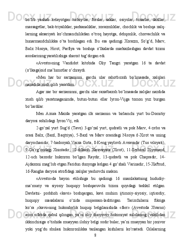bo‘lib   yashab   kelayotgan   turkiy-lar,   forslar,   saklar,   osiyolar,   toxarlar,   daxllar,
massagetlar, bak-triyaliklar, parkanaliklar, xorazmliklar, chochlik va boshqa xalq-
larning   aksariyati   ko‘chmanchilikdan   o‘troq   hayotga,   dehqonlik,   chorvachilik   va
hunarmandchilikka   o‘ta   boshlagan   edi.   Bu   esa   qadimgi   Xorazm,   So‘g‘d,   Marv,
Balx   Nisoya,   Hirot,   Parfiya   va   boshqa   o‘lkalarda   markazlashgan   davlat   tizimi
asoslarining yaratilishiga sharoit tug‘dirgan edi. 
«Avesto»ning   Vandidot   kitobida   Oliy   T a ngri   yaratgan   16   ta   davlat
(o‘lkaga)oid ma’lumotlar o‘chraydi.
«Men   har   bir   sarzaminni,   garchi   ular   rahotb o xsh   bo‘lmasada,   xalqlari
nazadida xush qilib yaratdim.
Agar xar   bi r sarzaminni, garchi ular raxatbaxsh bo‘lmasada xalqlar nazdida
xush   qilib   yaratmaganimda,   butun-butun   ellar   Iyron-Vijga   tomon   yuz   burgan
bo‘la r dilar.
Men   Axura   Mazda   yaratgan   ilk   sarzamin   va   birlamchi   yurt   bu-Domitiy
daryosi so h ilidagi Iyron Vij, edi.
2 - go‘zal   yurt   Sug‘d   ( Tavo )   3 - go‘zal   yurt,  qudratli   va   pok  Marv,   4 - zebo   va
orasi   Balx,   (Baxl,   Baqtriya) ,   5 - Baxl   va   Marv   orasidagi   Nisoya   6 - Xirot   va   uning
daryochasidir ,   7 - badsoyali Vaixa Girta ,   8 - Keng yaylovli Avravadir (Tus viloyati) ,
9 - Go‘rg‘ondagi   Xnintadir ,   10 - dilkash   Xaravayata   (Xirot) ,   11 - Serhosil   Xiyrman d,
12 - uch   baxodir   h ukmron   bo‘lgan   Raydir ,   13 - qudratli   va   p o k   Cha p radir ,   14 -
Ajdaxoni mag‘lub etgan Faridun dunyoga kelgan 4 go‘shali Varinadir ,  15 - Xaftrud ,
16 - Rangha daryosi atrofidagi xalqlar yashovchi makon.
«Avesto»da   bayon   etilishiga   bu   qadimgi   16   maml a katning   hududiy-
ma’muriy   va   siyosiy   huquqiy   boshqaruvchi   tizimi   quyidagi   tashkil   etilgan.
Davlatni-   podshoh   «kavi»   boshqargan,   kavi   mu h im   ijtimoiy-siyosiy,   iqtisodiy,
huquqiy   masalalarni   o‘zida   mujassam-lashtirgan.   Tarixchilarni   fikriga
ko‘ra   ,«kavi»ning   hukmdorlik   huquqi   belgilanishida   «farr»   (Avestoda   Xvarno)
asos   sifatida   qabul   qilingan,   ya’ni   oliy   dunyoviy   hokimiyat   sulolaning   (vakilidan
ikkinchisiga o‘tishida muayyan ilohiy belgi sodir bular, ya’ni muayyan bir jonivor
yoki   yog‘du   shulasi   hukm ronlikka   tanlangan   kishilarni   ko‘rsat a di.   Oilalarning
8 