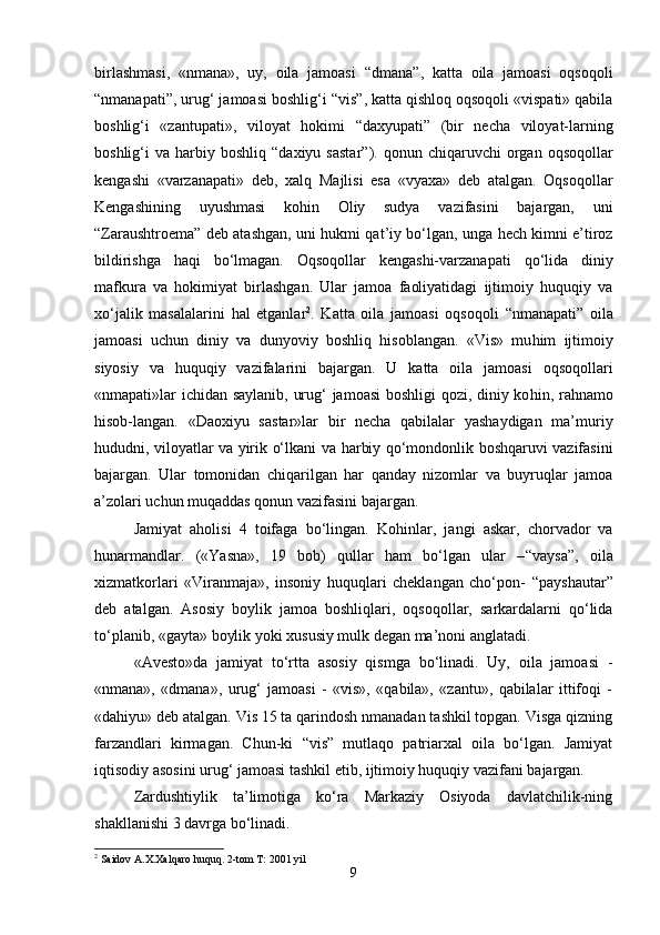 birlashmasi,   «nmana»,   uy,   oila   jamoasi   “ dmana ” ,   katta   oila   jamoasi   oqsoqoli
“ nmanapati ” ,   urug‘ jamoasi boshlig‘i  “ vis ” , katta qishloq oqsoqoli «vispati» qabila
boshlig‘i   «zantupati»,   viloyat   hokimi   “ daxyupati ”   (bir   necha   viloyat-larning
boshlig‘i   va  harbiy  boshliq   “ daxiyu  sastar ” ) .   qonun  chiqaruvchi   organ  oqsoqollar
kengashi   «varzanapati»   deb,   xalq   Majlisi   esa   «vyaxa»   deb   atalgan.   Oqsoqollar
Kengashining   uyushmasi   kohin   Oliy   sudya   vazifasini   bajargan,   uni
“ Zaraushtroema ”   deb atashgan, uni   h ukmi qat ’ iy bo‘lgan, unga   h ech kimni e’tiroz
bildirishga   haqi   bo‘lmagan.   Oqsoqollar   kengashi-varzanapati   qo‘lida   diniy
mafkura   va   h okimiyat   birlashgan.   Ular   jamoa   faoliyatidagi   ijtimoiy   huquqiy   va
xo‘jalik   masalalarini   h al   etganlar 2
.   Katta   oila   jamoasi   oqsoqoli   “ nma na pati ”   oila
jamoasi   uchun   diniy   va   dunyoviy   boshliq   hisoblangan.   «Vis»   mu h im   ijtimoiy
siyosiy   va   huquqiy   vazifalarini   bajargan.   U   katta   oila   jamoasi   oqsoqollari
«nmapati»lar ichidan saylanib, urug‘ jamoasi boshligi qozi, diniy ko h in, ra h namo
h isob-langan.   «D a oxiyu   s a star»lar   bir   necha   qabilalar   yashaydigan   ma’muriy
h ududni, viloyatlar va yirik o‘lkani va   h arbiy qo‘mondonlik boshqaruvi vazifasini
bajargan.   Ular   tomonidan   chiqarilgan   har   qanday   nizomlar   va   buyruqlar   jamoa
a’zolari uchun muqaddas qonun vazifasini bajargan.
Jamiyat   aholisi   4   toifaga   bo‘lingan.   Ko h inlar,   jangi   askar,   chorvador   va
h unarmandlar.   («Yasna»,   19   bob)   qullar   ham   bo‘lgan   ular   – “ vaysa ” ,   oila
xizmatkorlari   «Viranmaja»,   insoniy   huquqlari   cheklangan   cho‘pon-   “ payshautar ”
deb   atalgan .   Asosiy   boylik   jamoa   boshliqlari,   oqsoqollar,   sarkardalarni   qo‘lida
to‘planib, «gayta» boylik yoki xususiy mulk degan ma’noni anglatadi.
« Avesto » da   jamiyat   to‘rtta   asosiy   qismga   bo‘linadi.   Uy,   oila   jamoasi   -
«nmana»,   «dmana»,   urug‘   jamoasi   -   «vis»,   «qabila»,   «zantu»,   qabilalar   ittifoqi   -
«dahiyu» deb atalgan. Vis 15 ta qarindosh nmanadan tashkil topgan. Visga qizning
farzandlari   kirmagan.   Chun-ki   “vis”   mutlaqo   patriarxal   oila   bo‘lgan.   Jamiyat
iqtisodiy asosini urug‘ jamoasi tashkil etib, ijtimoiy huquqiy vazifani bajargan.
Zardushtiylik   ta’limotiga   ko‘ra   Markaziy   Osiyoda   davlatchilik-ning
shakllanishi 3 davrga bo‘linadi.
2
 Saidov A.X.Xalqaro huquq. 2-tom T: 2001 yil     
9 