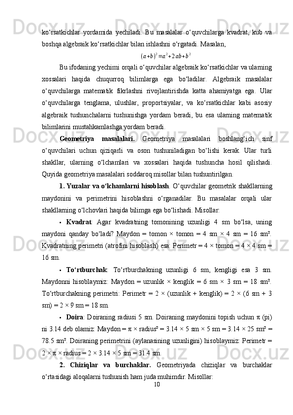 ko‘rsatkichlar   yordamida   yechiladi.   Bu   masalalar   o‘quvchilarga   kvadrat,   kub   va
boshqa algebraik ko‘rsatkichlar bilan ishlashni o‘rgatadi. Masalan,
( a + b ) 2
= a 2
+ 2 ab + b 2
Bu ifodaning yechimi orqali o‘quvchilar algebraik ko‘rsatkichlar va ularning
xossalari   haqida   chuqurroq   bilimlarga   ega   bo‘ladilar.   Algebraik   masalalar
o‘quvchilarga   matematik   fikrlashni   rivojlantirishda   katta   ahamiyatga   ega.   Ular
o‘quvchilarga   tenglama,   ulushlar,   proportsiyalar,   va   ko‘rsatkichlar   kabi   asosiy
algebraik   tushunchalarni   tushunishga   yordam   beradi,   bu   esa   ularning   matematik
bilimlarini mustahkamlashga yordam beradi.
Geometriya   masalalari.   Geometriya   masalalari   boshlang‘ich   sinf
o‘quvchilari   uchun   qiziqarli   va   oson   tushuniladigan   bo‘lishi   kerak.   Ular   turli
shakllar,   ularning   o‘lchamlari   va   xossalari   haqida   tushuncha   hosil   qilishadi.
Quyida geometriya masalalari soddaroq misollar bilan tushuntirilgan.
1. Yuzalar va o‘lchamlarni hisoblash . O‘quvchilar geometrik shakllarning
maydonini   va   perimetrini   hisoblashni   o‘rganadilar.   Bu   masalalar   orqali   ular
shakllarning o‘lchovlari haqida bilimga ega bo‘lishadi.  Misollar:
 Kvadrat :   Agar   kvadratning   tomonining   uzunligi   4   sm   bo‘lsa,   uning
maydoni   qanday   bo‘ladi?   Maydon   =   tomon   ×   tomon   =   4   sm   ×   4   sm   =   16   sm².
Kvadratning perimetri (atrofini hisoblash) esa: Perimetr = 4 × tomon = 4 × 4 sm =
16 sm.
 To‘rtburchak :   To‘rtburchakning   uzunligi   6   sm,   kengligi   esa   3   sm.
Maydonni   hisoblaymiz:   Maydon   =   uzunlik   ×   kenglik   =   6   sm   ×   3   sm   =   18   sm².
To‘rtburchakning   perimetri:   Perimetr   =  2   ×  (uzunlik  +   kenglik)   =  2   ×  (6  sm   +   3
sm) = 2 × 9 sm = 18 sm.
 Doira : Doiraning radiusi 5 sm. Doiraning maydonini topish uchun   π   (pi)
ni 3.14 deb olamiz: Maydon =  π  × radius² = 3.14 × 5 sm × 5 sm = 3.14 × 25 sm² =
78.5 sm². Doiraning perimetrini (aylanasining uzunligini) hisoblaymiz: Perimetr =
2 ×  π  × radius = 2 × 3.14 × 5 sm = 31.4 sm.
2.   Chiziqlar   va   burchaklar.   Geometriyada   chiziqlar   va   burchaklar
o‘rtasidagi aloqalarni tushunish ham juda muhimdir. Misollar:
10 