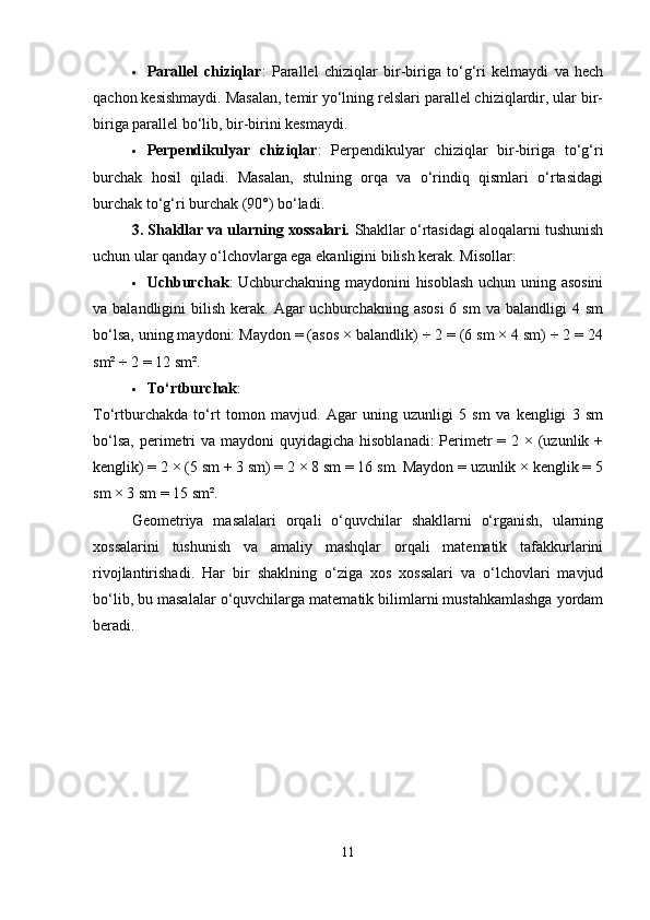  Parallel   chiziqlar :   Parallel   chiziqlar   bir-biriga   to‘g‘ri   kelmaydi   va   hech
qachon kesishmaydi. Masalan, temir yo‘lning relslari parallel chiziqlardir, ular bir-
biriga parallel bo‘lib, bir-birini kesmaydi.
 Perpendikulyar   chiziqlar :   Perpendikulyar   chiziqlar   bir-biriga   to‘g‘ri
burchak   hosil   qiladi.   Masalan,   stulning   orqa   va   o‘rindiq   qismlari   o‘rtasidagi
burchak to‘g‘ri burchak (90°) bo‘ladi.
3. Shakllar va ularning xossalari.  Shakllar o‘rtasidagi aloqalarni tushunish
uchun ular qanday o‘lchovlarga ega ekanligini bilish kerak. Misollar:
 Uchburchak : Uchburchakning maydonini hisoblash uchun uning asosini
va balandligini   bilish  kerak.  Agar  uchburchakning  asosi  6  sm   va  balandligi  4  sm
bo‘lsa, uning maydoni: Maydon = (asos × balandlik) ÷ 2 = (6 sm × 4 sm) ÷ 2 = 24
sm² ÷ 2 = 12 sm².
 To‘rtburchak :
To‘rtburchakda   to‘rt   tomon   mavjud.   Agar   uning   uzunligi   5   sm   va   kengligi   3   sm
bo‘lsa,  perimetri  va maydoni  quyidagicha  hisoblanadi:  Perimetr  = 2 × (uzunlik +
kenglik) = 2 × (5 sm + 3 sm) = 2 × 8 sm = 16 sm. Maydon = uzunlik × kenglik = 5
sm × 3 sm = 15 sm².
Geometriya   masalalari   orqali   o‘quvchilar   shakllarni   o‘rganish,   ularning
xossalarini   tushunish   va   amaliy   mashqlar   orqali   matematik   tafakkurlarini
rivojlantirishadi.   Har   bir   shaklning   o‘ziga   xos   xossalari   va   o‘lchovlari   mavjud
bo‘lib, bu masalalar o‘quvchilarga matematik bilimlarni mustahkamlashga yordam
beradi.
11 