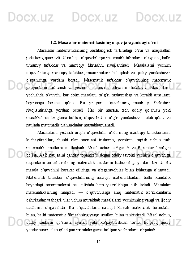 1.2. Masalalar matematikasining o‘quv jarayonidagi o‘rni
Masalalar   matematikasining   boshlang‘ich   ta’limdagi   o‘rni   va   maqsadlari
juda keng qamrovli. U nafaqat o‘quvchilarga matematik bilimlarni o‘rgatadi, balki
umumiy   tafakkur   va   mantiqiy   fikrlashni   rivojlantiradi.   Masalalarni   yechish
o‘quvchilarga   mantiqiy   tafakkur,   muammolarni   hal   qilish   va   ijodiy   yondashuvni
o‘rganishga   yordam   beradi.   Matematik   tafakkur   o‘quvchining   matematik
jarayonlarni   tushunish   va   yechimlar   topish   qobiliyatini   ifodalaydi.   Masalalarni
yechishda   o‘quvchi   har   doim   masalani   to‘g‘ri   tushunishga   va   kerakli   amallarni
bajarishga   harakat   qiladi.   Bu   jarayon   o‘quvchining   mantiqiy   fikrlashini
rivojlantirishga   yordam   beradi.   Har   bir   masala,   xoh   oddiy   qo‘shish   yoki
murakkabroq   tenglama   bo‘lsin,   o‘quvchidan   to‘g‘ri   yondashuvni   talab   qiladi   va
natijada matematik tushunchalar mustahkamlanadi.
Masalalarni   yechish   orqali   o‘quvchilar   o‘zlarining   mantiqiy   tafakkurlarini
kuchaytiradilar,   chunki   ular   masalani   tushunib,   yechimni   topish   uchun   turli
matematik   amallarni   qo‘llashadi.   Misol   uchun,   «Agar   A   va   B   sonlari   berilgan
bo‘lsa, A+B natijasini qanday topamiz?» degan oddiy savolni yechish o‘quvchiga
raqamlarni   birlashtirishning   matematik   asoslarini   tushunishga   yordam   beradi.   Bu
masala   o‘quvchini   harakat   qilishga   va   o‘zgaruvchilar   bilan   ishlashga   o‘rgatadi.
Matematik   tafakkur   o‘quvchilarning   nafaqat   matematikadan,   balki   kundalik
hayotdagi   muammolarni   hal   qilishda   ham   yuksalishiga   olib   keladi.   Masalalar
matematikasining   maqsadi   —   o‘quvchilarga   aniq   matematik   ko‘nikmalarni
oshirishdan tashqari, ular uchun murakkab masalalarni yechishning yangi va ijodiy
usullarini   o‘rgatishdir.   Bu   o‘quvchilarni   nafaqat   klassik   matematik   formulalar
bilan, balki matematik fikrlashning yangi  usullari bilan tanishtiradi. Misol  uchun,
oddiy   sonlarni   qo‘shish,   ayirish   yoki   ko‘paytirishdan   tortib,   ko‘proq   ijodiy
yondashuvni talab qiladigan masalalargacha bo‘lgan yechimlarni o‘rgatadi.
12 