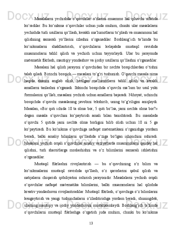 Masalalarni   yechishda   o‘quvchilar   o‘zlarini   muammo   hal   qiluvchi   sifatida
ko‘radilar.   Bu   ko‘nikma   o‘quvchilar   uchun   juda   muhim,   chunki   ular   masalalarni
yechishda turli usullarni qo‘llash, kerakli ma’lumotlarni to‘plash va muammoni hal
qilishning   samarali   yo‘llarini   izlashni   o‘rganadilar.   Boshlang‘ich   ta’limda   bu
ko‘nikmalarni   shakllantirish,   o‘quvchilarni   kelajakda   mustaqil   ravishda
muammolarni   tahlil   qilish   va   yechish   uchun   tayyorlaydi.   Ular   bu   jarayonda
matematik fikrlash, mantiqiy yondashuv va ijodiy usullarni qo‘llashni o‘rganadilar.
Masalani   hal   qilish   jarayoni   o‘quvchidan   bir   nechta   bosqichlardan   o‘tishni
talab qiladi. Birinchi bosqich — masalani to‘g‘ri tushunish. O‘quvchi masala nima
haqida   ekanini   anglab   olish,   berilgan   ma’lumotlarni   tahlil   qilish   va   kerakli
amallarni   tanlashni   o‘rganadi.   Ikkinchi   bosqichda   o‘quvchi   ma’lum   bir   usul   yoki
formulasini qo‘llab, masalani yechish uchun amallarni bajaradi. Nihoyat, uchinchi
bosqichda   o‘quvchi   masalaning   javobini   tekshirib,   uning   to‘g‘riligini   aniqlaydi.
Masalan,   «Bir   quti   ichida   10   ta   olma   bor,   5   quti   bo‘lsa,   jami   nechta   olma   bor?»
degan   masala   o‘quvchini   ko‘paytirish   amali   bilan   tanishtiradi.   Bu   masalada
o‘quvchi   5   qutida   jami   nechta   olma   borligini   bilib   olish   uchun   10   ni   5   ga
ko‘paytiradi.   Bu   ko‘nikma   o‘quvchiga   nafaqat   matematikani   o‘rganishga   yordam
beradi,   balki   amaliy   bilimlarni   qo‘llashda   o‘ziga   bo‘lgan   ishonchini   oshiradi.
Masalani yechish orqali o‘quvchilar amaliy vaziyatlarda muammolarni qanday hal
qilishni,   turli   sharoitlarga   moslashishni   va   o‘z   bilimlarini   samarali   ishlatishni
o‘rganadilar.
Mustaqil   fikrlashni   rivojlantirish   —   bu   o‘quvchining   o‘z   bilim   va
ko‘nikmalarini   mustaqil   ravishda   qo‘llash,   o‘z   qarorlarini   qabul   qilish   va
natijalarni   chiqarish   qobiliyatini   oshirish   jarayonidir.   Masalalarni   yechish   orqali
o‘quvchilar   nafaqat   matematika   bilimlarini,   balki   muammolarni   hal   qilishda
kreativ yondashuvni rivojlantiradilar. Mustaqil fikrlash, o‘quvchiga o‘z bilimlarini
kengaytirish   va   yangi   tushunchalarni   o‘zlashtirishga   yordam   beradi,   shuningdek,
ularning mantiqiy va ijodiy yondashuvini mustahkamlaydi. Boshlang‘ich ta’limda
o‘quvchilarni   mustaqil   fikrlashga   o‘rgatish   juda   muhim,   chunki   bu   ko‘nikma
13 