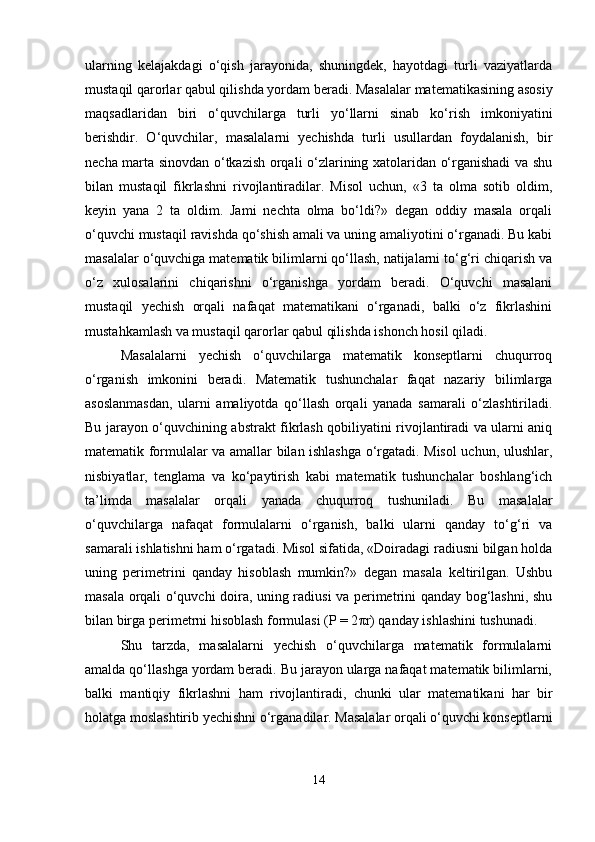 ularning   kelajakdagi   o‘qish   jarayonida,   shuningdek,   hayotdagi   turli   vaziyatlarda
mustaqil qarorlar qabul qilishda yordam beradi. Masalalar matematikasining asosiy
maqsadlaridan   biri   o‘quvchilarga   turli   yo‘llarni   sinab   ko‘rish   imkoniyatini
berishdir.   O‘quvchilar,   masalalarni   yechishda   turli   usullardan   foydalanish,   bir
necha marta sinovdan o‘tkazish orqali o‘zlarining xatolaridan o‘rganishadi va shu
bilan   mustaqil   fikrlashni   rivojlantiradilar.   Misol   uchun,   «3   ta   olma   sotib   oldim,
keyin   yana   2   ta   oldim.   Jami   nechta   olma   bo‘ldi?»   degan   oddiy   masala   orqali
o‘quvchi mustaqil ravishda qo‘shish amali va uning amaliyotini o‘rganadi. Bu kabi
masalalar o‘quvchiga matematik bilimlarni qo‘llash, natijalarni to‘g‘ri chiqarish va
o‘z   xulosalarini   chiqarishni   o‘rganishga   yordam   beradi.   O‘quvchi   masalani
mustaqil   yechish   orqali   nafaqat   matematikani   o‘rganadi,   balki   o‘z   fikrlashini
mustahkamlash va mustaqil qarorlar qabul qilishda ishonch hosil qiladi.
Masalalarni   yechish   o‘quvchilarga   matematik   konseptlarni   chuqurroq
o‘rganish   imkonini   beradi.   Matematik   tushunchalar   faqat   nazariy   bilimlarga
asoslanmasdan,   ularni   amaliyotda   qo‘llash   orqali   yanada   samarali   o‘zlashtiriladi.
Bu jarayon o‘quvchining abstrakt fikrlash qobiliyatini rivojlantiradi va ularni aniq
matematik formulalar va amallar bilan ishlashga o‘rgatadi. Misol uchun, ulushlar,
nisbiyatlar,   tenglama   va   ko‘paytirish   kabi   matematik   tushunchalar   boshlang‘ich
ta’limda   masalalar   orqali   yanada   chuqurroq   tushuniladi.   Bu   masalalar
o‘quvchilarga   nafaqat   formulalarni   o‘rganish,   balki   ularni   qanday   to‘g‘ri   va
samarali ishlatishni ham o‘rgatadi. Misol sifatida, «Doiradagi radiusni bilgan holda
uning   perimetrini   qanday   hisoblash   mumkin?»   degan   masala   keltirilgan.   Ushbu
masala orqali o‘quvchi doira, uning radiusi va perimetrini qanday bog‘lashni, shu
bilan birga perimetrni hisoblash formulasi (P = 2 π r) qanday ishlashini tushunadi.
Shu   tarzda,   masalalarni   yechish   o‘quvchilarga   matematik   formulalarni
amalda qo‘llashga yordam beradi. Bu jarayon ularga nafaqat matematik bilimlarni,
balki   mantiqiy   fikrlashni   ham   rivojlantiradi,   chunki   ular   matematikani   har   bir
holatga moslashtirib yechishni o‘rganadilar. Masalalar orqali o‘quvchi konseptlarni
14 