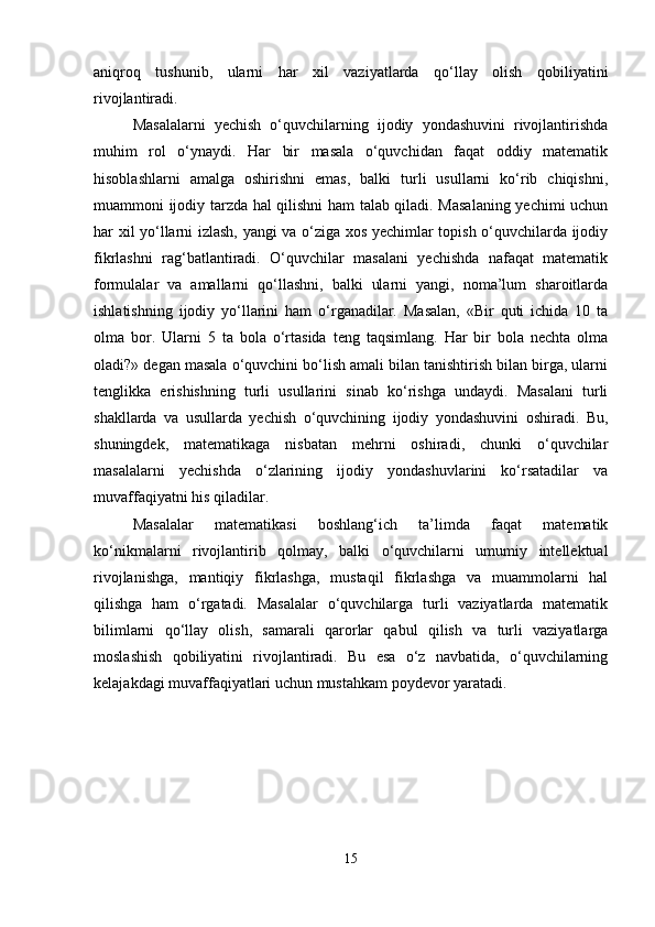 aniqroq   tushunib,   ularni   har   xil   vaziyatlarda   qo‘llay   olish   qobiliyatini
rivojlantiradi.
Masalalarni   yechish   o‘quvchilarning   ijodiy   yondashuvini   rivojlantirishda
muhim   rol   o‘ynaydi.   Har   bir   masala   o‘quvchidan   faqat   oddiy   matematik
hisoblashlarni   amalga   oshirishni   emas,   balki   turli   usullarni   ko‘rib   chiqishni,
muammoni ijodiy tarzda hal qilishni ham talab qiladi. Masalaning yechimi uchun
har xil yo‘llarni izlash, yangi va o‘ziga xos yechimlar topish o‘quvchilarda ijodiy
fikrlashni   rag‘batlantiradi.   O‘quvchilar   masalani   yechishda   nafaqat   matematik
formulalar   va   amallarni   qo‘llashni,   balki   ularni   yangi,   noma’lum   sharoitlarda
ishlatishning   ijodiy   yo‘llarini   ham   o‘rganadilar.   Masalan,   «Bir   quti   ichida   10   ta
olma   bor.   Ularni   5   ta   bola   o‘rtasida   teng   taqsimlang.   Har   bir   bola   nechta   olma
oladi?» degan masala o‘quvchini bo‘lish amali bilan tanishtirish bilan birga, ularni
tenglikka   erishishning   turli   usullarini   sinab   ko‘rishga   undaydi.   Masalani   turli
shakllarda   va   usullarda   yechish   o‘quvchining   ijodiy   yondashuvini   oshiradi.   Bu,
shuningdek,   matematikaga   nisbatan   mehrni   oshiradi,   chunki   o‘quvchilar
masalalarni   yechishda   o‘zlarining   ijodiy   yondashuvlarini   ko‘rsatadilar   va
muvaffaqiyatni his qiladilar.
Masalalar   matematikasi   boshlang‘ich   ta’limda   faqat   matematik
ko‘nikmalarni   rivojlantirib   qolmay,   balki   o‘quvchilarni   umumiy   intellektual
rivojlanishga,   mantiqiy   fikrlashga,   mustaqil   fikrlashga   va   muammolarni   hal
qilishga   ham   o‘rgatadi.   Masalalar   o‘quvchilarga   turli   vaziyatlarda   matematik
bilimlarni   qo‘llay   olish,   samarali   qarorlar   qabul   qilish   va   turli   vaziyatlarga
moslashish   qobiliyatini   rivojlantiradi.   Bu   esa   o‘z   navbatida,   o‘quvchilarning
kelajakdagi muvaffaqiyatlari uchun mustahkam poydevor yaratadi.
15 
