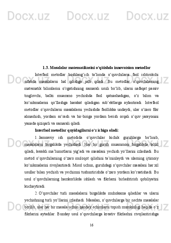 1.3. Masalalar matematikasini o‘qitishda innovatsion metodlar
Interfaol   metodlar   boshlang‘ich   ta’limda   o‘quvchilarni   faol   ishtirokchi
sifatida   masalalarni   hal   qilishga   jalb   qiladi.   Bu   metodlar   o‘quvchilarning
matematik   bilimlarini   o‘rgatishning   samarali   usuli   bo‘lib,   ularni   nafaqat   passiv
tinglovchi,   balki   muammo   yechishda   faol   qatnashadigan,   o‘z   bilim   va
ko‘nikmalarini   qo‘llashga   harakat   qiladigan   sub’ektlarga   aylantiradi.   Interfaol
metodlar   o‘quvchilarni   masalalarni   yechishda   faollikka   undaydi,   ular   o‘zaro   fikr
almashish,   yordam   so‘rash   va   bir-biriga   yordam   berish   orqali   o‘quv   jarayonini
yanada qiziqarli va samarali qiladi.
Interfaol metodlar quyidagilarni o‘z ichiga oladi:
1. Jamoaviy   ish   metodida   o‘quvchilar   kichik   guruhlarga   bo‘linib,
masalalarni   birgalikda   yechishadi.   Har   bir   guruh   muammoni   birgalikda   tahlil
qiladi,   kerakli   ma’lumotlarni   yig‘adi   va   masalani   yechish   yo‘llarini   izlashadi.   Bu
metod   o‘quvchilarning   o‘zaro   muloqot   qilishini   ta’minlaydi   va   ularning   ijtimoiy
ko‘nikmalarini rivojlantiradi. Misol uchun, guruhdagi o‘quvchilar masalani har xil
usullar bilan yechish va yechimni tushuntirishda o‘zaro yordam  ko‘rsatishadi. Bu
usul   o‘quvchilarning   hamkorlikda   ishlash   va   fikrlarni   birlashtirish   qobiliyatini
kuchaytiradi.
2. O‘quvchilar   turli   masalalarni   birgalikda   muhokama   qiladilar   va   ularni
yechishning turli yo‘llarini izlashadi. Masalan, o‘quvchilarga bir nechta masalalar
berilib, ular har bir masala uchun qanday echimlarni topish mumkinligi haqida o‘z
fikrlarini   aytadilar.   Bunday   usul   o‘quvchilarga   kreativ   fikrlashni   rivojlantirishga
16 