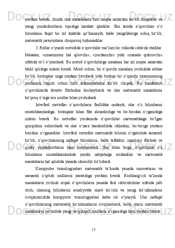 yordam   beradi, chunki   ular  masalalarni   turli   nuqtai  nazardan  ko‘rib  chiqadilar   va
yangi   yondashuvlarni   topishga   harakat   qiladilar.   Shu   tarzda   o‘quvchilar   o‘z
bilimlarini   faqat   bir   xil   shaklda   qo‘llamaydi,   balki   yangiliklarga   ochiq   bo‘lib,
matematik jarayonlarni chuqurroq tushunadilar.
3. Rollar o‘ynash metodida o‘quvchilar ma’lum bir rollarda ishtirok etadilar.
Masalan,   «muammoni   hal   qiluvchi»,   «yordamchi»   yoki   «masala   qidiruvchi»
sifatida ro‘l o‘ynashadi. Bu metod o‘quvchilarga masalani har xil nuqtai nazardan
tahlil qilishga imkon beradi. Misol uchun, bir o‘quvchi masalani yechishda rahbar
bo‘lib,   boshqalar   unga   yordam   berishadi   yoki   boshqa   bir   o‘quvchi   muammoning
yechimini   topish   uchun   turli   imkoniyatlarni   ko‘rib   chiqadi.   Bu   yondashuv
o‘quvchilarda   kreativ   fikrlashni   kuchaytiradi   va   ular   matematik   masalalarni
ko‘proq o‘ziga xos usullar bilan yechishadi.
Interfaol   metodlar   o‘quvchilarni   faollikka   undaydi,   ular   o‘z   bilimlarini
mustahkamlashga,   boshqalar   bilan   fikr   almashishga   va   bir-biridan   o‘rganishga
imkon   beradi.   Bu   metodlar   yordamida   o‘quvchilar   matematikaga   bo‘lgan
qiziqishini   oshirishadi   va   ular   o‘zaro   hamkorlikda   ishlashni,   bir-biriga   yordam
berishni   o‘rganadilar.   Interfaol   metodlar   matematik   bilimni   o‘rgatishda   samarali
bo‘lib,   o‘quvchilarning   nafaqat   bilimlarini,   balki   tafakkur,   mantiqiy   fikrlash   va
ijodiy   yondashuvlarini   ham   rivojlantiradi.   Shu   bilan   birga,   o‘quvchilar   o‘z
bilimlarini   mustahkamlashda   yaxshi   natijalarga   erishadilar   va   matematik
masalalarni hal qilishda yanada ishonchli bo‘lishadi.
Kompyuter   texnologiyalari   matematik   ta’limda   yanada   innovatsion   va
samarali   o‘qitish   usullarini   yaratishga   yordam   beradi.   Boshlang‘ich   ta’limda
masalalarni   yechish   orqali   o‘quvchilarni   yanada   faol   ishtirokchilar   sifatida   jalb
etish,   ularning   bilimlarini   amaliyotda   sinab   ko‘rish   va   yangi   ko‘nikmalarni
rivojlantirishda   kompyuter   texnologiyalari   katta   rol   o‘ynaydi.   Ular   nafaqat
o‘quvchilarning   matematik   ko‘nikmalarini   rivojlantiradi,   balki   ularni   matematik
masalalarni yechishda yangi va qiziqarli usullarni o‘rganishga ham yordam beradi.
17 