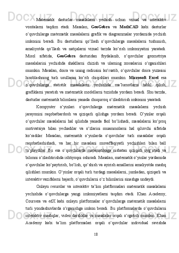 Matematik   dasturlar   masalalarni   yechish   uchun   vizual   va   interaktiv
vositalarni   taqdim   etadi.   Masalan,   GeoGebra   va   MathCAD   kabi   dasturlar
o‘quvchilarga   matematik   masalalarni   grafik   va   diagrammalar   yordamida   yechish
imkonini   beradi.   Bu   dasturlarni   qo‘llash   o‘quvchilarga   masalalarni   tushunish,
amaliyotda   qo‘llash   va   natijalarni   vizual   tarzda   ko‘rish   imkoniyatini   yaratadi.
Misol   sifatida,   GeoGebra   dasturidan   foydalanib,   o‘quvchilar   geometriya
masalalarini   yechishda   shakllarni   chizish   va   ularning   xossalarini   o‘rganishlari
mumkin.   Masalan,   doira   va   uning   radiusini   ko‘rsatib,   o‘quvchilar   doira   yuzasini
hisoblashning   turli   usullarini   ko‘rib   chiqishlari   mumkin.   Microsoft   Excel   esa
o‘quvchilarga   statistik   masalalarni   yechishda   ma’lumotlarni   tahlil   qilish,
grafiklarni yaratish va matematik modellarni tuzishda yordam  beradi. Shu tarzda,
dasturlar matematik bilimlarni yanada chuqurroq o‘zlashtirish imkonini yaratadi.
Kompyuter   o‘yinlari   o‘quvchilarga   matematik   masalalarni   yechish
jarayonini   raqobatbardosh   va   qiziqarli   qilishga   yordam   beradi.   O‘yinlar   orqali
o‘quvchilar   masalalarni   hal   qilishda   yanada   faol   bo‘lishadi,   masalalarni   ko‘proq
motivatsiya   bilan   yechadilar   va   o‘zlarini   muammolarni   hal   qiluvchi   sifatida
ko‘radilar.   Masalan,   matematik   o‘yinlarda   o‘quvchilar   turli   masalalar   orqali
raqobatlashishadi,   va   har   bir   masalani   muvaffaqiyatli   yechishlari   bilan   ball
to‘playdilar.   Bu   esa   o‘quvchilarda   matematikaga   nisbatan   qiziqish   uyg‘otadi   va
bilimni o‘zlashtirishda ishtiyoqni oshiradi. Masalan, matematik o‘yinlar yordamida
o‘quvchilar ko‘paytirish, bo‘lish, qo‘shish va ayirish amallarini amaliyotda mashq
qilishlari mumkin. O‘yinlar orqali turli turdagi masalalarni, jumladan, qiziqarli va
interaktiv vazifalarni bajarib, o‘quvchilarni o‘z bilimlarini sinashga undaydi.
Onlayn   resurslar   va   interaktiv   ta’lim   platformalari   matematik   masalalarni
yechishda   o‘quvchilarga   yangi   imkoniyatlarni   taqdim   etadi.   Khan   Academy,
Coursera   va   edX   kabi   onlayn   platformalar   o‘quvchilarga   matematik   masalalarni
turli   yondashuvlarda   o‘rganishga   imkon   beradi.   Bu   platformalarda   o‘quvchilarni
interaktiv   mashqlar,   video  darsliklar   va   masalalar   orqali   o‘rgatish   mumkin.   Khan
Academy   kabi   ta’lim   platformalari   orqali   o‘quvchilar   individual   ravishda
18 