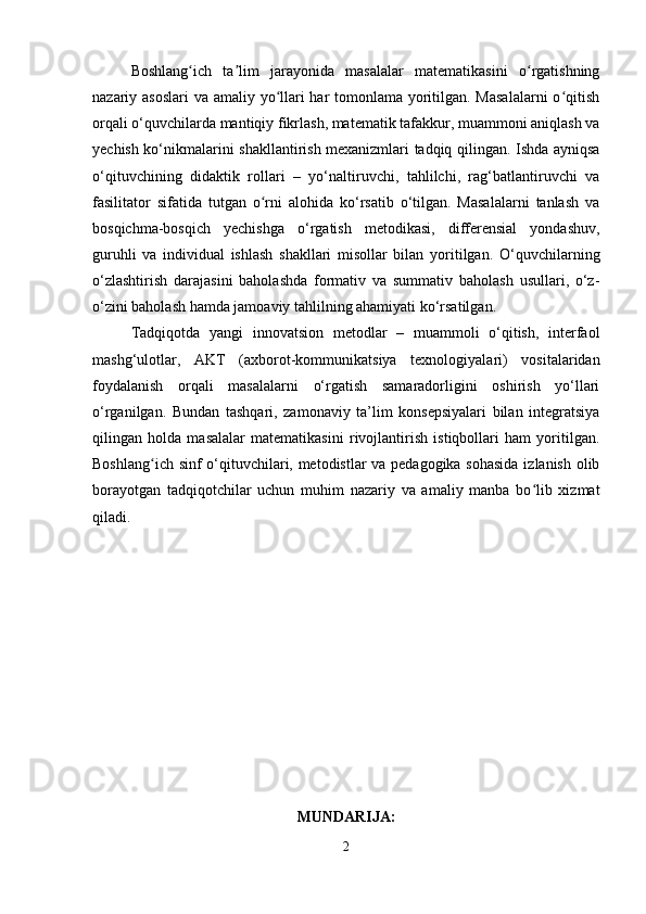 Boshlang ich   ta lim   jarayonida   masalalar   matematikasini   o rgatishningʻ ʼ ʻ
nazariy asoslari  va amaliy yo llari har tomonlama yoritilgan. Masalalarni  o qitish	
ʻ ʻ
orqali o‘quvchilarda mantiqiy fikrlash, matematik tafakkur, muammoni aniqlash va
yechish ko‘nikmalarini shakllantirish mexanizmlari tadqiq qilingan. Ishda ayniqsa
o‘qituvchining   didaktik   rollari   –   yo‘naltiruvchi,   tahlilchi,   rag‘batlantiruvchi   va
fasilitator   sifatida   tutgan   o rni   alohida   ko‘rsatib   o‘tilgan.   Masalalarni   tanlash   va	
ʻ
bosqichma-bosqich   yechishga   o‘rgatish   metodikasi,   differensial   yondashuv,
guruhli   va   individual   ishlash   shakllari   misollar   bilan   yoritilgan.   O‘quvchilarning
o‘zlashtirish   darajasini   baholashda   formativ   va   summativ   baholash   usullari,   o‘z-
o‘zini baholash hamda jamoaviy tahlilning ahamiyati ko‘rsatilgan.
Tadqiqotda   yangi   innovatsion   metodlar   –   muammoli   o‘qitish,   interfaol
mashg‘ulotlar,   AKT   (axborot-kommunikatsiya   texnologiyalari)   vositalaridan
foydalanish   orqali   masalalarni   o‘rgatish   samaradorligini   oshirish   yo‘llari
o‘rganilgan.   Bundan   tashqari,   zamonaviy   ta’lim   konsepsiyalari   bilan   integratsiya
qilingan   holda   masalalar   matematikasini   rivojlantirish   istiqbollari   ham   yoritilgan.
Boshlang ich sinf o‘qituvchilari, metodistlar va pedagogika sohasida izlanish olib	
ʻ
borayotgan   tadqiqotchilar   uchun   muhim   nazariy   va   amaliy   manba   bo lib   xizmat	
ʻ
qiladi.
MUNDARIJA:
2 