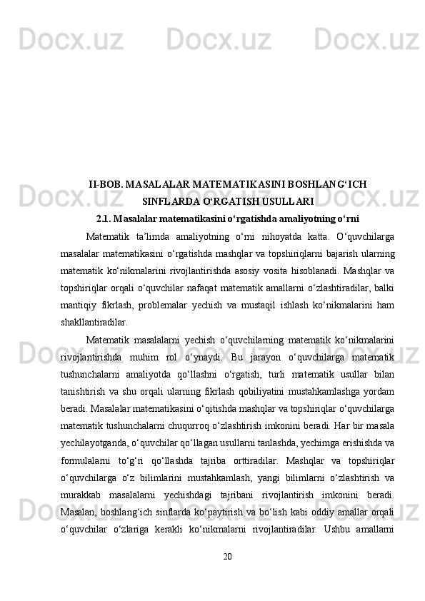 II-BOB. MASALALAR MATEMATIKASINI BOSHLANG‘ICH
SINFLARDA O‘RGATISH USULLARI
2.1.  Masalalar matematikasini o‘rgatishda amaliyotning o‘rni
Matematik   ta’limda   amaliyotning   o‘rni   nihoyatda   katta.   O‘quvchilarga
masalalar   matematikasini   o‘rgatishda  mashqlar   va  topshiriqlarni   bajarish  ularning
matematik   ko‘nikmalarini   rivojlantirishda   asosiy   vosita   hisoblanadi.   Mashqlar   va
topshiriqlar   orqali   o‘quvchilar   nafaqat   matematik   amallarni   o‘zlashtiradilar,   balki
mantiqiy   fikrlash,   problemalar   yechish   va   mustaqil   ishlash   ko‘nikmalarini   ham
shakllantiradilar.
Matematik   masalalarni   yechish   o‘quvchilarning   matematik   ko‘nikmalarini
rivojlantirishda   muhim   rol   o‘ynaydi.   Bu   jarayon   o‘quvchilarga   matematik
tushunchalarni   amaliyotda   qo‘llashni   o‘rgatish,   turli   matematik   usullar   bilan
tanishtirish   va   shu   orqali   ularning   fikrlash   qobiliyatini   mustahkamlashga   yordam
beradi. Masalalar matematikasini o‘qitishda mashqlar va topshiriqlar o‘quvchilarga
matematik tushunchalarni chuqurroq o‘zlashtirish imkonini beradi. Har bir masala
yechilayotganda, o‘quvchilar qo‘llagan usullarni tanlashda, yechimga erishishda va
formulalarni   to‘g‘ri   qo‘llashda   tajriba   orttiradilar.   Mashqlar   va   topshiriqlar
o‘quvchilarga   o‘z   bilimlarini   mustahkamlash,   yangi   bilimlarni   o‘zlashtirish   va
murakkab   masalalarni   yechishdagi   tajribani   rivojlantirish   imkonini   beradi.
Masalan,  boshlang‘ich  sinflarda  ko‘paytirish   va  bo‘lish   kabi  oddiy  amallar   orqali
o‘quvchilar   o‘zlariga   kerakli   ko‘nikmalarni   rivojlantiradilar.   Ushbu   amallarni
20 