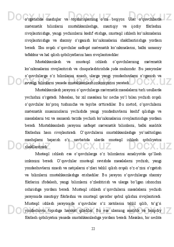 o‘rgatishda   mashqlar   va   topshiriqlarning   o‘rni   beqiyos.   Ular   o‘quvchilarda
matematik   bilimlarni   mustahkamlashga,   mantiqiy   va   ijodiy   fikrlashni
rivojlantirishga,   yangi   yechimlarni   kashf   etishga,   mustaqil   ishlash   ko‘nikmalarini
rivojlantirishga   va   shaxsiy   o‘rganish   ko‘nikmalarini   shakllantirishga   yordam
beradi.   Shu   orqali   o‘quvchilar   nafaqat   matematik   ko‘nikmalarini,   balki   umumiy
tafakkur va hal qilish qobiliyatlarini ham rivojlantiradilar.
Mustahkamlash   va   mustaqil   ishlash   o‘quvchilarning   matematik
ko‘nikmalarini   rivojlantirish   va   chuqurlashtirishda   juda   muhimdir.   Bu   jarayonlar
o‘quvchilarga   o‘z   bilimlarini   sinash,   ularga   yangi   yondashuvlarni   o‘rganish   va
avvalgi bilimlarni yanada mustahkamlash imkoniyatini yaratadi.
Mustahkamlash jarayoni o‘quvchilarga matematik masalalarni turli usullarda
yechishni   o‘rgatadi.  Masalan,   bir   xil  masalani  bir  necha  yo‘l  bilan  yechish  orqali
o‘quvchilar   ko‘proq   tushuncha   va   tajriba   orttiradilar.   Bu   metod,   o‘quvchilarni
matematik   muammolarni   yechishda   yangi   yondashuvlarni   kashf   qilishga   va
masalalarni tez va samarali tarzda yechish ko‘nikmalarini rivojlantirishga yordam
beradi.   Mustahkamlash   jarayoni   nafaqat   matematik   bilimlarni,   balki   analitik
fikrlashni   ham   rivojlantiradi.   O‘quvchilarni   mustahkamlashga   yo‘naltirilgan
mashqlarni   bajarish   o‘z   navbatida   ularda   mustaqil   ishlash   qobiliyatini
shakllantiradi.
Mustaqil   ishlash   esa   o‘quvchilarga   o‘z   bilimlarini   amaliyotda   qo‘llash
imkonini   beradi.   O‘quvchilar   mustaqil   ravishda   masalalarni   yechish,   yangi
yondashuvlarni sinash va natijalarni o‘zlari tahlil qilish orqali o‘z-o‘zini o‘rgatish
va   bilimlarni   mustahkamlashga   erishadilar.   Bu   jarayon   o‘quvchilarga   shaxsiy
fikrlarini   ifodalash,   yangi   bilimlarni   o‘zlashtirish   va   ularga   bo‘lgan   ishonchni
oshirishga   yordam   beradi.   Mustaqil   ishlash   o‘quvchilarni   masalalarni   yechish
jarayonida   mantiqiy   fikrlashni   va   mustaqil   qarorlar   qabul   qilishni   rivojlantiradi.
Mustaqil   ishlash   jarayonida   o‘quvchilar   o‘z   xatolarini   tahlil   qilib,   to‘g‘ri
yondashuvni   topishga   harakat   qiladilar.   Bu   esa   ularning   analitik   va   tanqidiy
fikrlash qobiliyatini yanada mustahkamlashga yordam beradi. Masalan, bir nechta
22 
