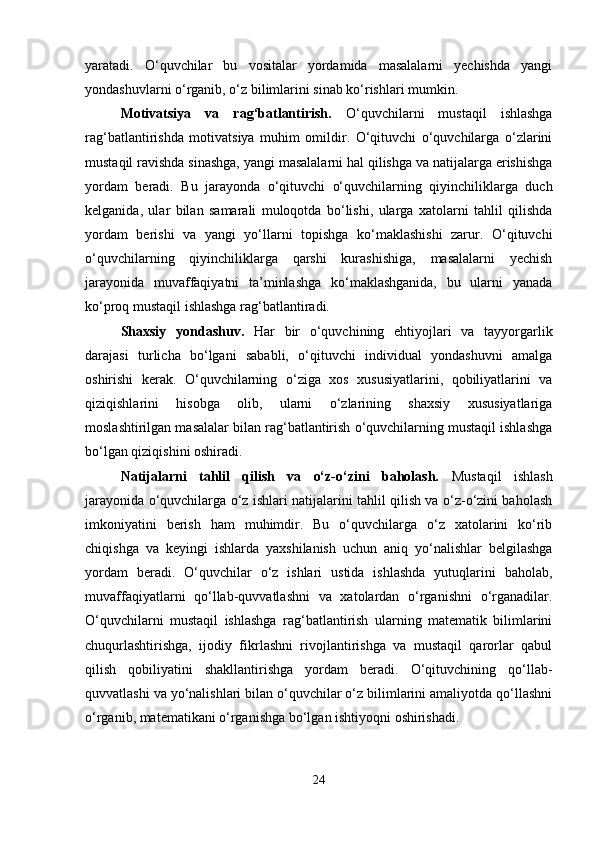yaratadi.   O‘quvchilar   bu   vositalar   yordamida   masalalarni   yechishda   yangi
yondashuvlarni o‘rganib, o‘z bilimlarini sinab ko‘rishlari mumkin.
Motivatsiya   va   rag‘batlantirish.   O‘quvchilarni   mustaqil   ishlashga
rag‘batlantirishda   motivatsiya   muhim   omildir.   O‘qituvchi   o‘quvchilarga   o‘zlarini
mustaqil ravishda sinashga, yangi masalalarni hal qilishga va natijalarga erishishga
yordam   beradi.   Bu   jarayonda   o‘qituvchi   o‘quvchilarning   qiyinchiliklarga   duch
kelganida,   ular   bilan   samarali   muloqotda   bo‘lishi,   ularga   xatolarni   tahlil   qilishda
yordam   berishi   va   yangi   yo‘llarni   topishga   ko‘maklashishi   zarur.   O‘qituvchi
o‘quvchilarning   qiyinchiliklarga   qarshi   kurashishiga,   masalalarni   yechish
jarayonida   muvaffaqiyatni   ta’minlashga   ko‘maklashganida,   bu   ularni   yanada
ko‘proq mustaqil ishlashga rag‘batlantiradi.
Shaxsiy   yondashuv.   Har   bir   o‘quvchining   ehtiyojlari   va   tayyorgarlik
darajasi   turlicha   bo‘lgani   sababli,   o‘qituvchi   individual   yondashuvni   amalga
oshirishi   kerak.   O‘quvchilarning   o‘ziga   xos   xususiyatlarini,   qobiliyatlarini   va
qiziqishlarini   hisobga   olib,   ularni   o‘zlarining   shaxsiy   xususiyatlariga
moslashtirilgan masalalar bilan rag‘batlantirish o‘quvchilarning mustaqil ishlashga
bo‘lgan qiziqishini oshiradi.
Natijalarni   tahlil   qilish   va   o‘z-o‘zini   baholash.   Mustaqil   ishlash
jarayonida o‘quvchilarga o‘z ishlari natijalarini tahlil qilish va o‘z-o‘zini baholash
imkoniyatini   berish   ham   muhimdir.   Bu   o‘quvchilarga   o‘z   xatolarini   ko‘rib
chiqishga   va   keyingi   ishlarda   yaxshilanish   uchun   aniq   yo‘nalishlar   belgilashga
yordam   beradi.   O‘quvchilar   o‘z   ishlari   ustida   ishlashda   yutuqlarini   baholab,
muvaffaqiyatlarni   qo‘llab-quvvatlashni   va   xatolardan   o‘rganishni   o‘rganadilar.
O‘quvchilarni   mustaqil   ishlashga   rag‘batlantirish   ularning   matematik   bilimlarini
chuqurlashtirishga,   ijodiy   fikrlashni   rivojlantirishga   va   mustaqil   qarorlar   qabul
qilish   qobiliyatini   shakllantirishga   yordam   beradi.   O‘qituvchining   qo‘llab-
quvvatlashi va yo‘nalishlari bilan o‘quvchilar o‘z bilimlarini amaliyotda qo‘llashni
o‘rganib, matematikani o‘rganishga bo‘lgan ishtiyoqni oshirishadi.
24 