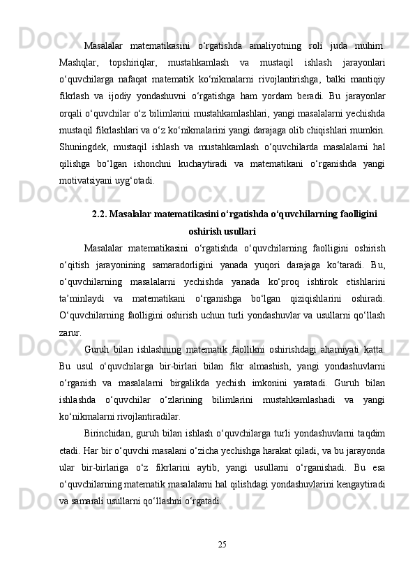 Masalalar   matematikasini   o‘rgatishda   amaliyotning   roli   juda   muhim.
Mashqlar,   topshiriqlar,   mustahkamlash   va   mustaqil   ishlash   jarayonlari
o‘quvchilarga   nafaqat   matematik   ko‘nikmalarni   rivojlantirishga,   balki   mantiqiy
fikrlash   va   ijodiy   yondashuvni   o‘rgatishga   ham   yordam   beradi.   Bu   jarayonlar
orqali o‘quvchilar o‘z bilimlarini mustahkamlashlari, yangi masalalarni yechishda
mustaqil fikrlashlari va o‘z ko‘nikmalarini yangi darajaga olib chiqishlari mumkin.
Shuningdek,   mustaqil   ishlash   va   mustahkamlash   o‘quvchilarda   masalalarni   hal
qilishga   bo‘lgan   ishonchni   kuchaytiradi   va   matematikani   o‘rganishda   yangi
motivatsiyani uyg‘otadi.
2.2. Masalalar matematikasini o‘rgatishda o‘quvchilarning faolligini
oshirish usullari
Masalalar   matematikasini   o‘rgatishda   o‘quvchilarning   faolligini   oshirish
o‘qitish   jarayonining   samaradorligini   yanada   yuqori   darajaga   ko‘taradi.   Bu,
o‘quvchilarning   masalalarni   yechishda   yanada   ko‘proq   ishtirok   etishlarini
ta’minlaydi   va   matematikani   o‘rganishga   bo‘lgan   qiziqishlarini   oshiradi.
O‘quvchilarning faolligini  oshirish  uchun turli  yondashuvlar  va usullarni  qo‘llash
zarur.
Guruh   bilan   ishlashning   matematik   faollikni   oshirishdagi   ahamiyati   katta.
Bu   usul   o‘quvchilarga   bir-birlari   bilan   fikr   almashish,   yangi   yondashuvlarni
o‘rganish   va   masalalarni   birgalikda   yechish   imkonini   yaratadi.   Guruh   bilan
ishlashda   o‘quvchilar   o‘zlarining   bilimlarini   mustahkamlashadi   va   yangi
ko‘nikmalarni rivojlantiradilar.
Birinchidan,   guruh   bilan   ishlash   o‘quvchilarga   turli   yondashuvlarni   taqdim
etadi. Har bir o‘quvchi masalani o‘zicha yechishga harakat qiladi, va bu jarayonda
ular   bir-birlariga   o‘z   fikrlarini   aytib,   yangi   usullarni   o‘rganishadi.   Bu   esa
o‘quvchilarning matematik masalalarni hal qilishdagi yondashuvlarini kengaytiradi
va samarali usullarni qo‘llashni o‘rgatadi.
25 