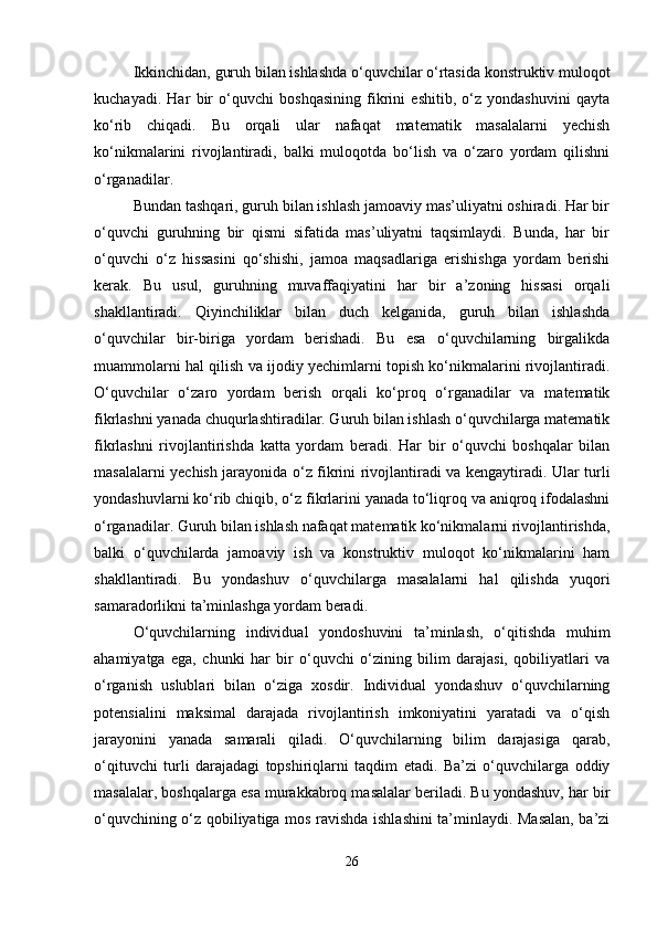 Ikkinchidan, guruh bilan ishlashda o‘quvchilar o‘rtasida konstruktiv muloqot
kuchayadi.   Har   bir   o‘quvchi   boshqasining   fikrini   eshitib,   o‘z   yondashuvini   qayta
ko‘rib   chiqadi.   Bu   orqali   ular   nafaqat   matematik   masalalarni   yechish
ko‘nikmalarini   rivojlantiradi,   balki   muloqotda   bo‘lish   va   o‘zaro   yordam   qilishni
o‘rganadilar.
Bundan tashqari, guruh bilan ishlash jamoaviy mas’uliyatni oshiradi. Har bir
o‘quvchi   guruhning   bir   qismi   sifatida   mas’uliyatni   taqsimlaydi.   Bunda,   har   bir
o‘quvchi   o‘z   hissasini   qo‘shishi,   jamoa   maqsadlariga   erishishga   yordam   berishi
kerak.   Bu   usul,   guruhning   muvaffaqiyatini   har   bir   a’zoning   hissasi   orqali
shakllantiradi.   Qiyinchiliklar   bilan   duch   kelganida,   guruh   bilan   ishlashda
o‘quvchilar   bir-biriga   yordam   berishadi.   Bu   esa   o‘quvchilarning   birgalikda
muammolarni hal qilish va ijodiy yechimlarni topish ko‘nikmalarini rivojlantiradi.
O‘quvchilar   o‘zaro   yordam   berish   orqali   ko‘proq   o‘rganadilar   va   matematik
fikrlashni yanada chuqurlashtiradilar. Guruh bilan ishlash o‘quvchilarga matematik
fikrlashni   rivojlantirishda   katta   yordam   beradi.   Har   bir   o‘quvchi   boshqalar   bilan
masalalarni yechish jarayonida o‘z fikrini rivojlantiradi va kengaytiradi. Ular turli
yondashuvlarni ko‘rib chiqib, o‘z fikrlarini yanada to‘liqroq va aniqroq ifodalashni
o‘rganadilar. Guruh bilan ishlash nafaqat matematik ko‘nikmalarni rivojlantirishda,
balki   o‘quvchilarda   jamoaviy   ish   va   konstruktiv   muloqot   ko‘nikmalarini   ham
shakllantiradi.   Bu   yondashuv   o‘quvchilarga   masalalarni   hal   qilishda   yuqori
samaradorlikni ta’minlashga yordam beradi.
O‘quvchilarning   individual   yondoshuvini   ta’minlash,   o‘qitishda   muhim
ahamiyatga   ega,   chunki   har   bir   o‘quvchi   o‘zining   bilim   darajasi,   qobiliyatlari   va
o‘rganish   uslublari   bilan   o‘ziga   xosdir.   Individual   yondashuv   o‘quvchilarning
potensialini   maksimal   darajada   rivojlantirish   imkoniyatini   yaratadi   va   o‘qish
jarayonini   yanada   samarali   qiladi.   O‘quvchilarning   bilim   darajasiga   qarab,
o‘qituvchi   turli   darajadagi   topshiriqlarni   taqdim   etadi.   Ba’zi   o‘quvchilarga   oddiy
masalalar, boshqalarga esa murakkabroq masalalar beriladi. Bu yondashuv, har bir
o‘quvchining o‘z qobiliyatiga mos ravishda ishlashini ta’minlaydi. Masalan, ba’zi
26 
