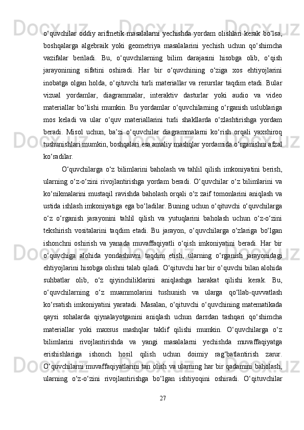o‘quvchilar   oddiy   arifmetik   masalalarni   yechishda   yordam   olishlari   kerak   bo‘lsa,
boshqalarga   algebraik   yoki   geometriya   masalalarini   yechish   uchun   qo‘shimcha
vazifalar   beriladi.   Bu,   o‘quvchilarning   bilim   darajasini   hisobga   olib,   o‘qish
jarayonining   sifatini   oshiradi.   Har   bir   o‘quvchining   o‘ziga   xos   ehtiyojlarini
inobatga  olgan  holda,  o‘qituvchi   turli   materiallar  va   resurslar   taqdim  etadi.   Bular
vizual   yordamlar,   diagrammalar,   interaktiv   dasturlar   yoki   audio   va   video
materiallar   bo‘lishi   mumkin.   Bu   yordamlar   o‘quvchilarning   o‘rganish   uslublariga
mos   keladi   va   ular   o‘quv   materiallarini   turli   shakllarda   o‘zlashtirishga   yordam
beradi.   Misol   uchun,   ba’zi   o‘quvchilar   diagrammalarni   ko‘rish   orqali   yaxshiroq
tushunishlari mumkin, boshqalari esa amaliy mashqlar yordamida o‘rganishni afzal
ko‘radilar.
O‘quvchilarga   o‘z   bilimlarini   baholash   va   tahlil   qilish   imkoniyatini   berish,
ularning   o‘z-o‘zini   rivojlantirishga   yordam   beradi.   O‘quvchilar   o‘z   bilimlarini   va
ko‘nikmalarini mustaqil ravishda baholash orqali o‘z zaif tomonlarini aniqlash va
ustida ishlash imkoniyatiga ega bo‘ladilar. Buning uchun o‘qituvchi o‘quvchilarga
o‘z   o‘rganish   jarayonini   tahlil   qilish   va   yutuqlarini   baholash   uchun   o‘z-o‘zini
tekshirish   vositalarini   taqdim   etadi.   Bu   jarayon,   o‘quvchilarga   o‘zlariga   bo‘lgan
ishonchni   oshirish   va   yanada   muvaffaqiyatli   o‘qish   imkoniyatini   beradi.   Har   bir
o‘quvchiga   alohida   yondashuvni   taqdim   etish,   ularning   o‘rganish   jarayonidagi
ehtiyojlarini hisobga olishni talab qiladi. O‘qituvchi har bir o‘quvchi bilan alohida
suhbatlar   olib,   o‘z   qiyinchiliklarini   aniqlashga   harakat   qilishi   kerak.   Bu,
o‘quvchilarning   o‘z   muammolarini   tushunish   va   ularga   qo‘llab-quvvatlash
ko‘rsatish   imkoniyatini   yaratadi.   Masalan,   o‘qituvchi   o‘quvchining   matematikada
qaysi   sohalarda   qiynalayotganini   aniqlash   uchun   darsdan   tashqari   qo‘shimcha
materiallar   yoki   maxsus   mashqlar   taklif   qilishi   mumkin.   O‘quvchilarga   o‘z
bilimlarini   rivojlantirishda   va   yangi   masalalarni   yechishda   muvaffaqiyatga
erishishlariga   ishonch   hosil   qilish   uchun   doimiy   rag‘batlantirish   zarur.
O‘quvchilarni muvaffaqiyatlarini tan olish va ularning har bir qadamini baholash,
ularning   o‘z-o‘zini   rivojlantirishga   bo‘lgan   ishtiyoqini   oshiradi.   O‘qituvchilar
27 