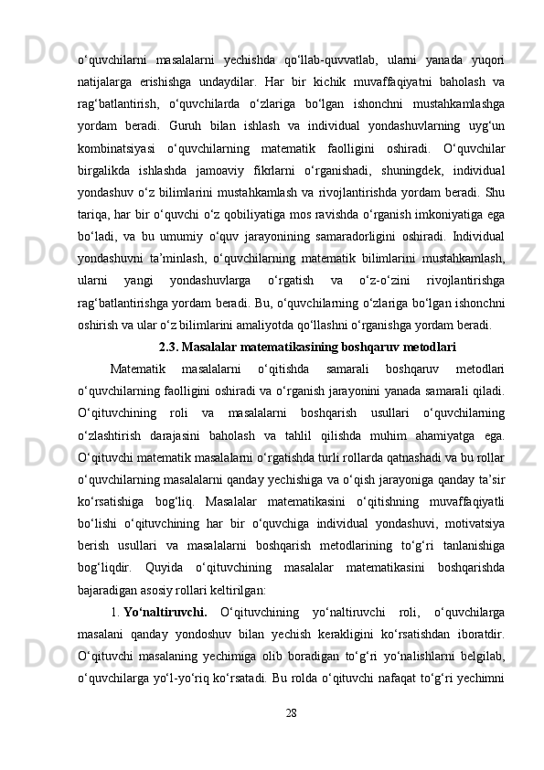 o‘quvchilarni   masalalarni   yechishda   qo‘llab-quvvatlab,   ularni   yanada   yuqori
natijalarga   erishishga   undaydilar.   Har   bir   kichik   muvaffaqiyatni   baholash   va
rag‘batlantirish,   o‘quvchilarda   o‘zlariga   bo‘lgan   ishonchni   mustahkamlashga
yordam   beradi.   Guruh   bilan   ishlash   va   individual   yondashuvlarning   uyg‘un
kombinatsiyasi   o‘quvchilarning   matematik   faolligini   oshiradi.   O‘quvchilar
birgalikda   ishlashda   jamoaviy   fikrlarni   o‘rganishadi,   shuningdek,   individual
yondashuv   o‘z   bilimlarini   mustahkamlash   va   rivojlantirishda   yordam   beradi.   Shu
tariqa, har bir o‘quvchi o‘z qobiliyatiga mos ravishda o‘rganish imkoniyatiga ega
bo‘ladi,   va   bu   umumiy   o‘quv   jarayonining   samaradorligini   oshiradi.   Individual
yondashuvni   ta’minlash,   o‘quvchilarning   matematik   bilimlarini   mustahkamlash,
ularni   yangi   yondashuvlarga   o‘rgatish   va   o‘z-o‘zini   rivojlantirishga
rag‘batlantirishga yordam beradi. Bu, o‘quvchilarning o‘zlariga bo‘lgan ishonchni
oshirish va ular o‘z bilimlarini amaliyotda qo‘llashni o‘rganishga yordam beradi.
2.3.   Masalalar matematikasining boshqaruv metodlari
Matematik   masalalarni   o‘qitishda   samarali   boshqaruv   metodlari
o‘quvchilarning faolligini oshiradi va o‘rganish jarayonini yanada samarali qiladi.
O‘qituvchining   roli   va   masalalarni   boshqarish   usullari   o‘quvchilarning
o‘zlashtirish   darajasini   baholash   va   tahlil   qilishda   muhim   ahamiyatga   ega.
O‘qituvchi matematik masalalarni o‘rgatishda turli rollarda qatnashadi va bu rollar
o‘quvchilarning masalalarni qanday yechishiga va o‘qish jarayoniga qanday ta’sir
ko‘rsatishiga   bog‘liq.   Masalalar   matematikasini   o‘qitishning   muvaffaqiyatli
bo‘lishi   o‘qituvchining   har   bir   o‘quvchiga   individual   yondashuvi,   motivatsiya
berish   usullari   va   masalalarni   boshqarish   metodlarining   to‘g‘ri   tanlanishiga
bog‘liqdir.   Quyida   o‘qituvchining   masalalar   matematikasini   boshqarishda
bajaradigan asosiy rollari keltirilgan:
1. Yo‘naltiruvchi.   O‘qituvchining   yo‘naltiruvchi   roli,   o‘quvchilarga
masalani   qanday   yondoshuv   bilan   yechish   kerakligini   ko‘rsatishdan   iboratdir.
O‘qituvchi   masalaning   yechimiga   olib   boradigan   to‘g‘ri   yo‘nalishlarni   belgilab,
o‘quvchilarga yo‘l-yo‘riq ko‘rsatadi. Bu rolda o‘qituvchi nafaqat to‘g‘ri yechimni
28 
