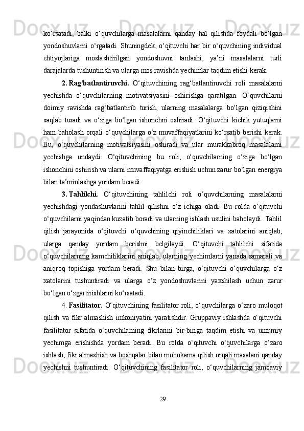 ko‘rsatadi,   balki   o‘quvchilarga   masalalarni   qanday   hal   qilishda   foydali   bo‘lgan
yondoshuvlarni o‘rgatadi. Shuningdek, o‘qituvchi har  bir o‘quvchining individual
ehtiyojlariga   moslashtirilgan   yondoshuvni   tanlashi,   ya’ni   masalalarni   turli
darajalarda tushuntirish va ularga mos ravishda yechimlar taqdim etishi kerak.
2. Rag‘batlantiruvchi.   O‘qituvchining   rag‘batlantiruvchi   roli   masalalarni
yechishda   o‘quvchilarning   motivatsiyasini   oshirishga   qaratilgan.   O‘quvchilarni
doimiy   ravishda   rag‘batlantirib   turish,   ularning   masalalarga   bo‘lgan   qiziqishini
saqlab   turadi   va   o‘ziga   bo‘lgan   ishonchni   oshiradi.   O‘qituvchi   kichik   yutuqlarni
ham baholash  orqali  o‘quvchilarga o‘z muvaffaqiyatlarini ko‘rsatib berishi  kerak.
Bu,   o‘quvchilarning   motivatsiyasini   oshiradi   va   ular   murakkabroq   masalalarni
yechishga   undaydi.   O‘qituvchining   bu   roli,   o‘quvchilarning   o‘ziga   bo‘lgan
ishonchini oshirish va ularni muvaffaqiyatga erishish uchun zarur bo‘lgan energiya
bilan ta’minlashga yordam beradi.
3. Tahlilchi.   O‘qituvchining   tahlilchi   roli   o‘quvchilarning   masalalarni
yechishdagi   yondashuvlarini   tahlil   qilishni   o‘z   ichiga   oladi.   Bu   rolda   o‘qituvchi
o‘quvchilarni yaqindan kuzatib boradi va ularning ishlash usulini baholaydi. Tahlil
qilish   jarayonida   o‘qituvchi   o‘quvchining   qiyinchiliklari   va   xatolarini   aniqlab,
ularga   qanday   yordam   berishni   belgilaydi.   O‘qituvchi   tahlilchi   sifatida
o‘quvchilarning kamchiliklarini  aniqlab, ularning yechimlarni  yanada samarali va
aniqroq   topishiga   yordam   beradi.   Shu   bilan   birga,   o‘qituvchi   o‘quvchilarga   o‘z
xatolarini   tushuntiradi   va   ularga   o‘z   yondoshuvlarini   yaxshilash   uchun   zarur
bo‘lgan o‘zgartirishlarni ko‘rsatadi.
4. Fasilitator.   O‘qituvchining  fasilitator   roli,  o‘quvchilarga  o‘zaro  muloqot
qilish   va   fikr   almashish   imkoniyatini   yaratishdir.   Gruppaviy   ishlashda   o‘qituvchi
fasilitator   sifatida   o‘quvchilarning   fikrlarini   bir-biriga   taqdim   etishi   va   umumiy
yechimga   erishishda   yordam   beradi.   Bu   rolda   o‘qituvchi   o‘quvchilarga   o‘zaro
ishlash, fikr almashish va boshqalar bilan muhokama qilish orqali masalani qanday
yechishni   tushuntiradi.   O‘qituvchining   fasilitator   roli,   o‘quvchilarning   jamoaviy
29 