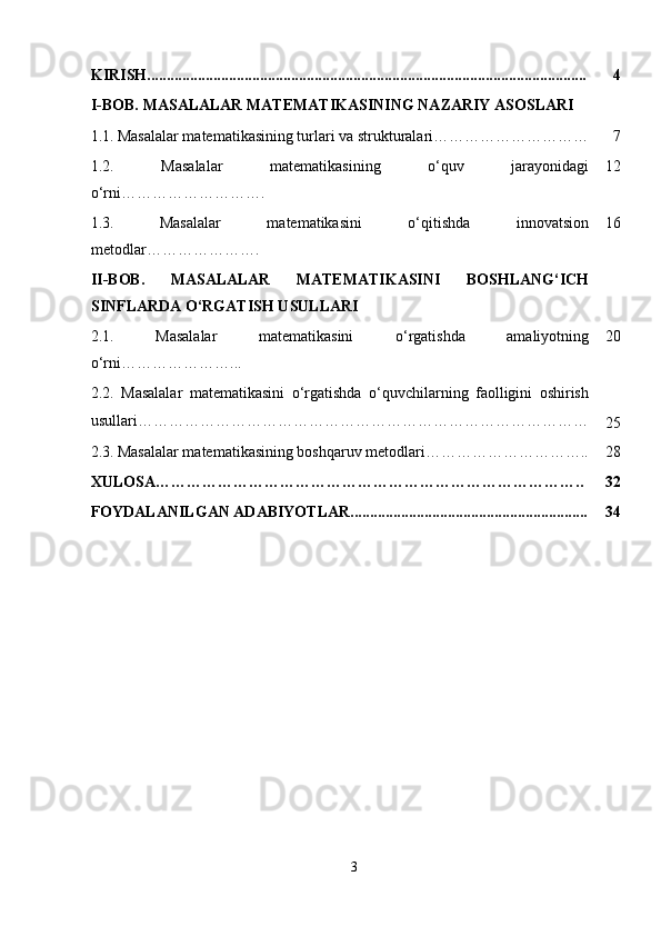 KIRISH................................................................................................................. 4
I-BOB.  MASALALAR MATEMATIKASINING NAZARIY ASOSLARI
1.1.   Masalalar matematikasining turlari va strukturalari………………………… 7
1.2.   Masalalar   matematikasining   o‘quv   jarayonidagi
o‘rni………………………. 12
1.3.   Masalalar   matematikasini   o‘qitishda   innovatsion
metodlar …………………. 16
II-BOB.   MASALALAR   MATEMATIKASINI   BOSHLANG‘ICH
SINFLARDA O‘RGATISH USULLARI
2.1.   Masalalar   matematikasini   o‘rgatishda   amaliyotning
o‘rni …………………... 20
2.2.   Masalalar   matematikasini   o‘rgatishda   o‘quvchilarning   faolligini   oshirish
usullari ……………………………………………………………………………
25
2.3.   Masalalar matematikasining boshqaruv metodlari………………………….. 28
XULOSA……………………………………………………………………….. 32
FOYDALANILGAN ADABIYOTLAR............................................................. 34
3 