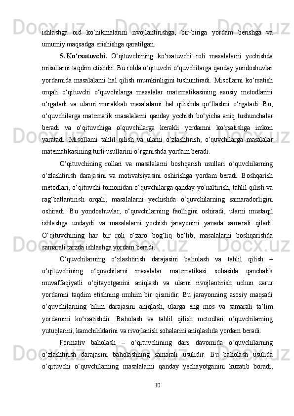 ishlashga   oid   ko‘nikmalarini   rivojlantirishga,   bir-biriga   yordam   berishga   va
umumiy maqsadga erishishga qaratilgan.
5. Ko‘rsatuvchi.   O‘qituvchining   ko‘rsatuvchi   roli   masalalarni   yechishda
misollarni taqdim etishdir. Bu rolda o‘qituvchi o‘quvchilarga qanday yondoshuvlar
yordamida  masalalarni   hal   qilish  mumkinligini  tushuntiradi.  Misollarni   ko‘rsatish
orqali   o‘qituvchi   o‘quvchilarga   masalalar   matematikasining   asosiy   metodlarini
o‘rgatadi   va   ularni   murakkab   masalalarni   hal   qilishda   qo‘llashni   o‘rgatadi.   Bu,
o‘quvchilarga   matematik   masalalarni   qanday   yechish   bo‘yicha   aniq   tushunchalar
beradi   va   o‘qituvchiga   o‘quvchilarga   kerakli   yordamni   ko‘rsatishga   imkon
yaratadi.   Misollarni   tahlil   qilish   va   ularni   o‘zlashtirish,   o‘quvchilarga   masalalar
matematikasining turli usullarini o‘rganishda yordam beradi.
O‘qituvchining   rollari   va   masalalarni   boshqarish   usullari   o‘quvchilarning
o‘zlashtirish   darajasini   va   motivatsiyasini   oshirishga   yordam   beradi.   Boshqarish
metodlari, o‘qituvchi tomonidan o‘quvchilarga qanday yo‘naltirish, tahlil qilish va
rag‘batlantirish   orqali,   masalalarni   yechishda   o‘quvchilarning   samaradorligini
oshiradi.   Bu   yondoshuvlar,   o‘quvchilarning   faolligini   oshiradi,   ularni   mustaqil
ishlashga   undaydi   va   masalalarni   yechish   jarayonini   yanada   samarali   qiladi.
O‘qituvchining   har   bir   roli   o‘zaro   bog‘liq   bo‘lib,   masalalarni   boshqarishda
samarali tarzda ishlashga yordam beradi.
O‘quvchilarning   o‘zlashtirish   darajasini   baholash   va   tahlil   qilish   –
o‘qituvchining   o‘quvchilarni   masalalar   matematikasi   sohasida   qanchalik
muvaffaqiyatli   o‘qitayotganini   aniqlash   va   ularni   rivojlantirish   uchun   zarur
yordamni   taqdim   etishning   muhim   bir   qismidir.   Bu   jarayonning   asosiy   maqsadi
o‘quvchilarning   bilim   darajasini   aniqlash,   ularga   eng   mos   va   samarali   ta’lim
yordamini   ko‘rsatishdir.   Baholash   va   tahlil   qilish   metodlari   o‘quvchilarning
yutuqlarini, kamchiliklarini va rivojlanish sohalarini aniqlashda yordam beradi. 
Formativ   baholash   –   o‘qituvchining   dars   davomida   o‘quvchilarning
o‘zlashtirish   darajasini   baholashning   samarali   usulidir.   Bu   baholash   usulida
o‘qituvchi   o‘quvchilarning   masalalarni   qanday   yechayotganini   kuzatib   boradi,
30 