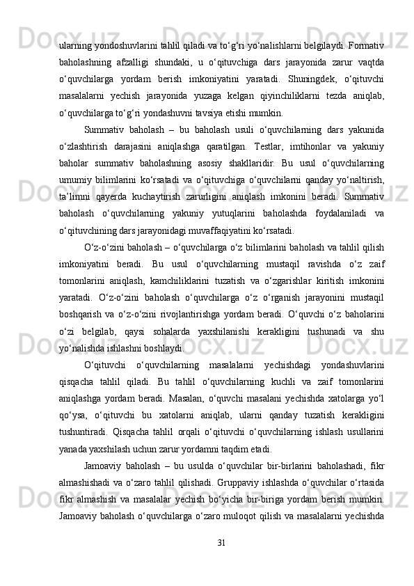 ularning yondoshuvlarini tahlil qiladi va to‘g‘ri yo‘nalishlarni belgilaydi. Formativ
baholashning   afzalligi   shundaki,   u   o‘qituvchiga   dars   jarayonida   zarur   vaqtda
o‘quvchilarga   yordam   berish   imkoniyatini   yaratadi.   Shuningdek,   o‘qituvchi
masalalarni   yechish   jarayonida   yuzaga   kelgan   qiyinchiliklarni   tezda   aniqlab,
o‘quvchilarga to‘g‘ri yondashuvni tavsiya etishi mumkin.
Summativ   baholash   –   bu   baholash   usuli   o‘quvchilarning   dars   yakunida
o‘zlashtirish   darajasini   aniqlashga   qaratilgan.   Testlar,   imtihonlar   va   yakuniy
baholar   summativ   baholashning   asosiy   shakllaridir.   Bu   usul   o‘quvchilarning
umumiy   bilimlarini   ko‘rsatadi   va   o‘qituvchiga   o‘quvchilarni   qanday   yo‘naltirish,
ta’limni   qayerda   kuchaytirish   zarurligini   aniqlash   imkonini   beradi.   Summativ
baholash   o‘quvchilarning   yakuniy   yutuqlarini   baholashda   foydalaniladi   va
o‘qituvchining dars jarayonidagi muvaffaqiyatini ko‘rsatadi.
O‘z-o‘zini baholash – o‘quvchilarga o‘z bilimlarini baholash va tahlil qilish
imkoniyatini   beradi.   Bu   usul   o‘quvchilarning   mustaqil   ravishda   o‘z   zaif
tomonlarini   aniqlash,   kamchiliklarini   tuzatish   va   o‘zgarishlar   kiritish   imkonini
yaratadi.   O‘z-o‘zini   baholash   o‘quvchilarga   o‘z   o‘rganish   jarayonini   mustaqil
boshqarish   va   o‘z-o‘zini   rivojlantirishga   yordam   beradi.   O‘quvchi   o‘z   baholarini
o‘zi   belgilab,   qaysi   sohalarda   yaxshilanishi   kerakligini   tushunadi   va   shu
yo‘nalishda ishlashni boshlaydi.
O‘qituvchi   o‘quvchilarning   masalalarni   yechishdagi   yondashuvlarini
qisqacha   tahlil   qiladi.   Bu   tahlil   o‘quvchilarning   kuchli   va   zaif   tomonlarini
aniqlashga   yordam   beradi.   Masalan,   o‘quvchi   masalani   yechishda   xatolarga   yo‘l
qo‘ysa,   o‘qituvchi   bu   xatolarni   aniqlab,   ularni   qanday   tuzatish   kerakligini
tushuntiradi.   Qisqacha   tahlil   orqali   o‘qituvchi   o‘quvchilarning   ishlash   usullarini
yanada yaxshilash uchun zarur yordamni taqdim etadi.
Jamoaviy   baholash   –   bu   usulda   o‘quvchilar   bir-birlarini   baholashadi,   fikr
almashishadi  va  o‘zaro tahlil  qilishadi.  Gruppaviy  ishlashda  o‘quvchilar  o‘rtasida
fikr   almashish   va   masalalar   yechish   bo‘yicha   bir-biriga   yordam   berish   mumkin.
Jamoaviy baholash  o‘quvchilarga o‘zaro muloqot  qilish va masalalarni  yechishda
31 