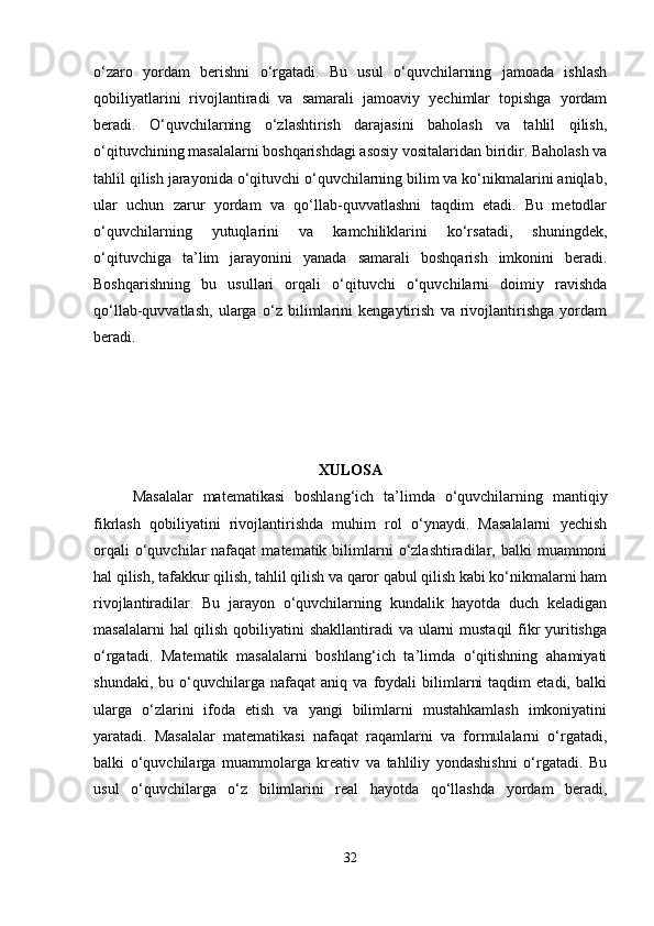 o‘zaro   yordam   berishni   o‘rgatadi.   Bu   usul   o‘quvchilarning   jamoada   ishlash
qobiliyatlarini   rivojlantiradi   va   samarali   jamoaviy   yechimlar   topishga   yordam
beradi.   O‘quvchilarning   o‘zlashtirish   darajasini   baholash   va   tahlil   qilish,
o‘qituvchining masalalarni boshqarishdagi asosiy vositalaridan biridir. Baholash va
tahlil qilish jarayonida o‘qituvchi o‘quvchilarning bilim va ko‘nikmalarini aniqlab,
ular   uchun   zarur   yordam   va   qo‘llab-quvvatlashni   taqdim   etadi.   Bu   metodlar
o‘quvchilarning   yutuqlarini   va   kamchiliklarini   ko‘rsatadi,   shuningdek,
o‘qituvchiga   ta’lim   jarayonini   yanada   samarali   boshqarish   imkonini   beradi.
Boshqarishning   bu   usullari   orqali   o‘qituvchi   o‘quvchilarni   doimiy   ravishda
qo‘llab-quvvatlash,   ularga   o‘z   bilimlarini   kengaytirish   va   rivojlantirishga   yordam
beradi.
XULOSA
Masalalar   matematikasi   boshlang‘ich   ta’limda   o‘quvchilarning   mantiqiy
fikrlash   qobiliyatini   rivojlantirishda   muhim   rol   o‘ynaydi.   Masalalarni   yechish
orqali  o‘quvchilar   nafaqat   matematik  bilimlarni  o‘zlashtiradilar,  balki   muammoni
hal qilish, tafakkur qilish, tahlil qilish va qaror qabul qilish kabi ko‘nikmalarni ham
rivojlantiradilar.   Bu   jarayon   o‘quvchilarning   kundalik   hayotda   duch   keladigan
masalalarni  hal qilish qobiliyatini shakllantiradi  va ularni  mustaqil fikr yuritishga
o‘rgatadi.   Matematik   masalalarni   boshlang‘ich   ta’limda   o‘qitishning   ahamiyati
shundaki,   bu  o‘quvchilarga  nafaqat   aniq  va   foydali   bilimlarni   taqdim   etadi,   balki
ularga   o‘zlarini   ifoda   etish   va   yangi   bilimlarni   mustahkamlash   imkoniyatini
yaratadi.   Masalalar   matematikasi   nafaqat   raqamlarni   va   formulalarni   o‘rgatadi,
balki   o‘quvchilarga   muammolarga   kreativ   va   tahliliy   yondashishni   o‘rgatadi.   Bu
usul   o‘quvchilarga   o‘z   bilimlarini   real   hayotda   qo‘llashda   yordam   beradi,
32 
